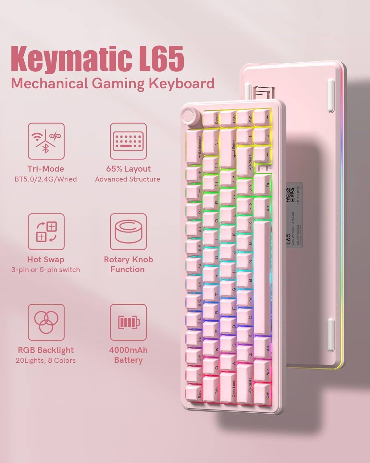 Keymatic L65 Mechanical Gaming Keyboard  
Tri-Mode 65% Layout BT5.0/2.4G/Wired  
Advanced Structure  
Hot Swap Rotary Knob 3-pin or 5-pin switch  
Function Backspace + 1 2 3 4 5 % 6 7 8 9 0 - =  
Q W E R T Y U I O P [ ] \  
A S D F G H J K L ; '  
Z X C V B N M , . /  
Shift Fn Ctrl Alt Spacebar  
RGB Backlight 20Lights, 8 Colors  
4000mAh Battery