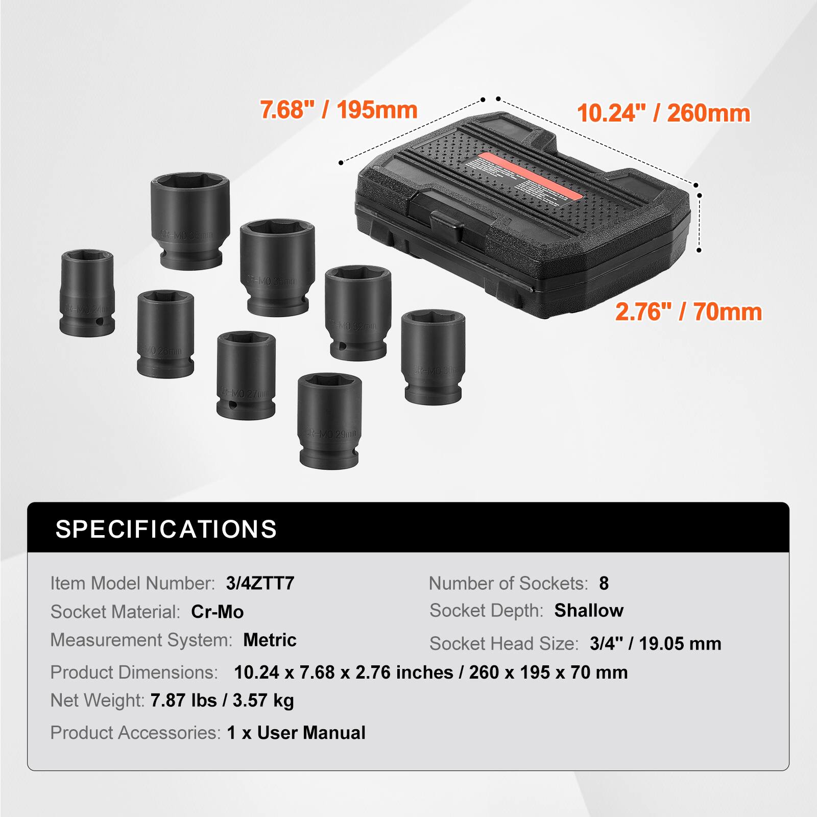7.68" / 195mm  
10.24" / 260mm  
2.76" / 70mm  

SPECIFICATIONS  
Item Model Number: 3/4ZTT7  
Number of Sockets: 8  
Socket Material: Cr-Mo  
Socket Depth: Shallow  
Measurement System: Metric  
Socket Head Size: 3/4" / 19.05 mm  
Product Dimensions: 10.24 x 7.68 x 2.76 inches / 260 x 195 x 70 mm  
Net Weight: 7.87 lbs / 3.57 kg  
Product Accessories: 1 x User Manual