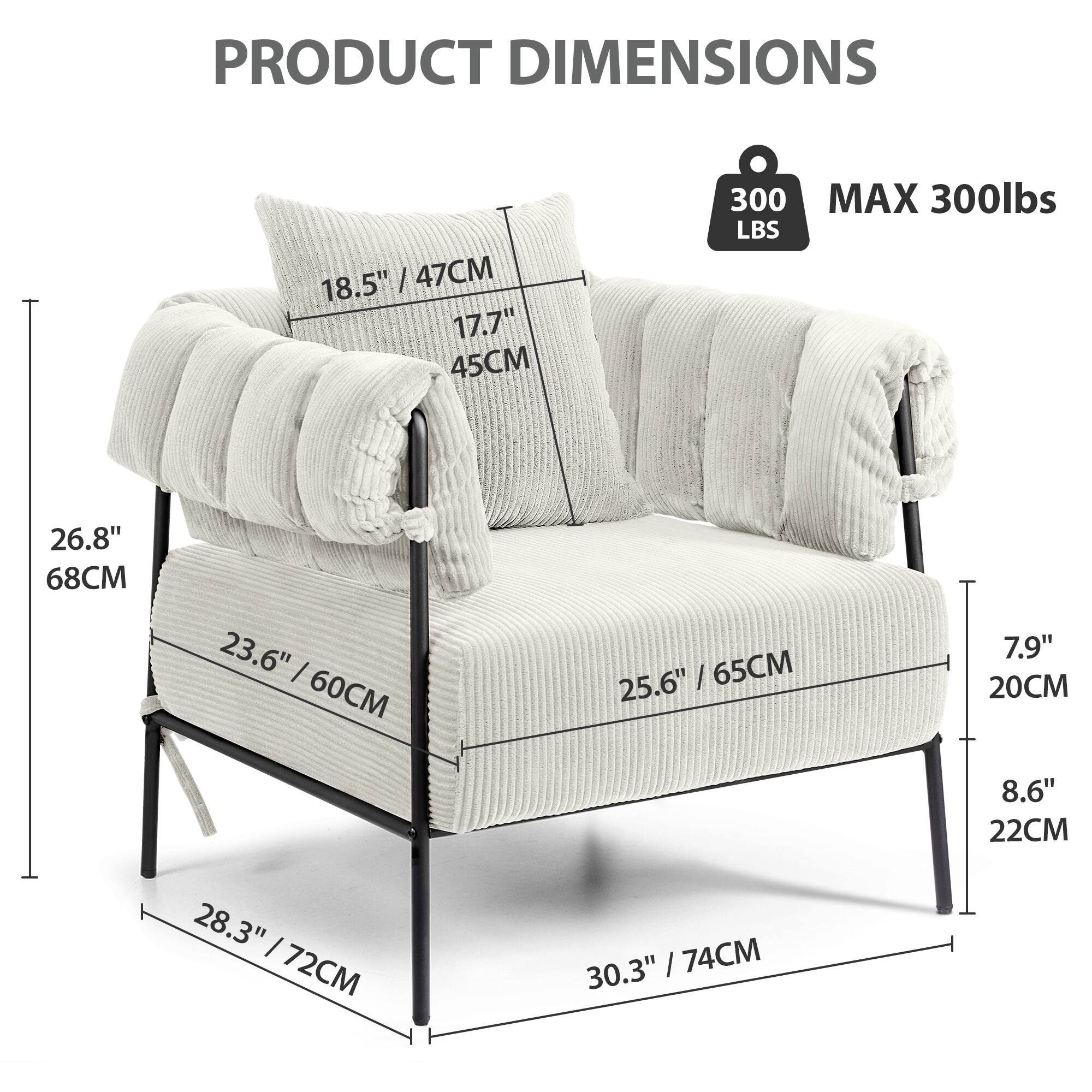 PRODUCT DIMENSIONS

- 18.5" / 47CM
- 17.7" / 45CM
- 26.8" / 68CM
- 23.6" / 60CM
- 25.6" / 65CM
- 28.3" / 72CM
- 30.3" / 74CM
- 7.9" / 20CM
- 8.6" / 22CM

MAX 300lbs

300 LBS