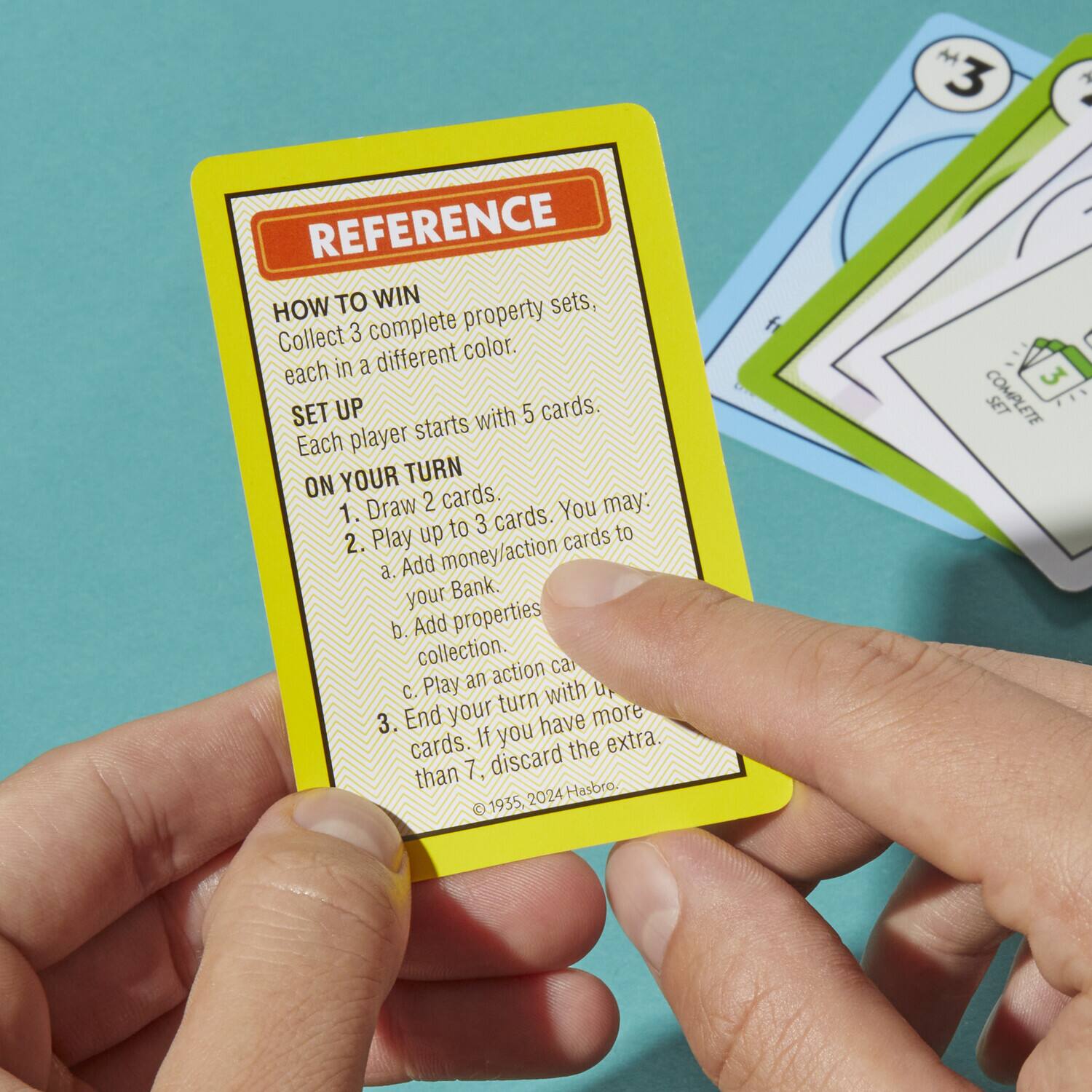 **REFERENCE**

**HOW TO WIN**  
Collect 3 complete property sets, each in a different color.

**SET UP**  
Each player starts with 5 cards.

**ON YOUR TURN**  
1. Draw 2 cards.  
2. Play up to 3 cards. You may:  
   a. Add money/action cards to your Bank.  
   b. Add properties to your collection.  
   c. Play an action card.  
3. End your turn with up to 7 cards. If you have more than 7, discard the extra.

©1955, 2024 Hasbro.
