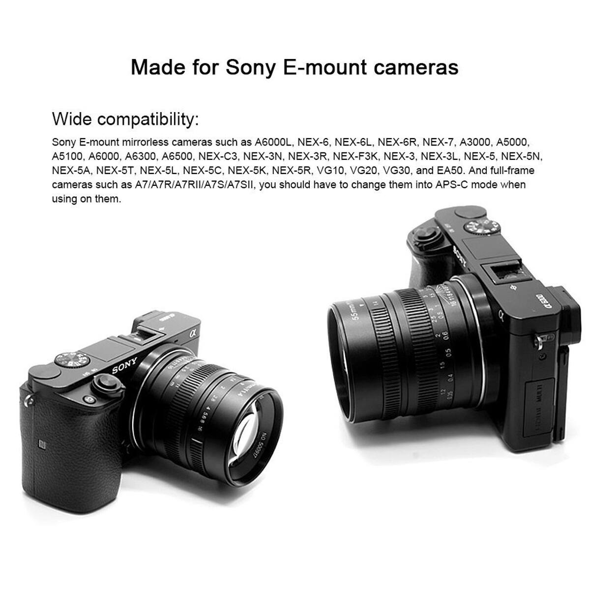 Made for Sony E-mount cameras

Wide compatibility:
Sony E-mount mirrorless cameras such as A6000L, NEX-6, NEX-6L, NEX-6R, NEX-7, A3000, A5000, A5100, A6000, A6300, A6500, NEX-C3, NEX-3N, NEX-3R, NEX-F3K, NEX-3, NEX-3L, NEX-5, NEX-5N, NEX-5A, NEX-5T, NEX-5L, NEX-5C, NEX-5K, NEX-5R, VG10, VG20, VG30, and EA50. And full-frame cameras such as A7/A7R/A7RII/A7S/A7SII, you should have to change them into APS-C mode when using on them.