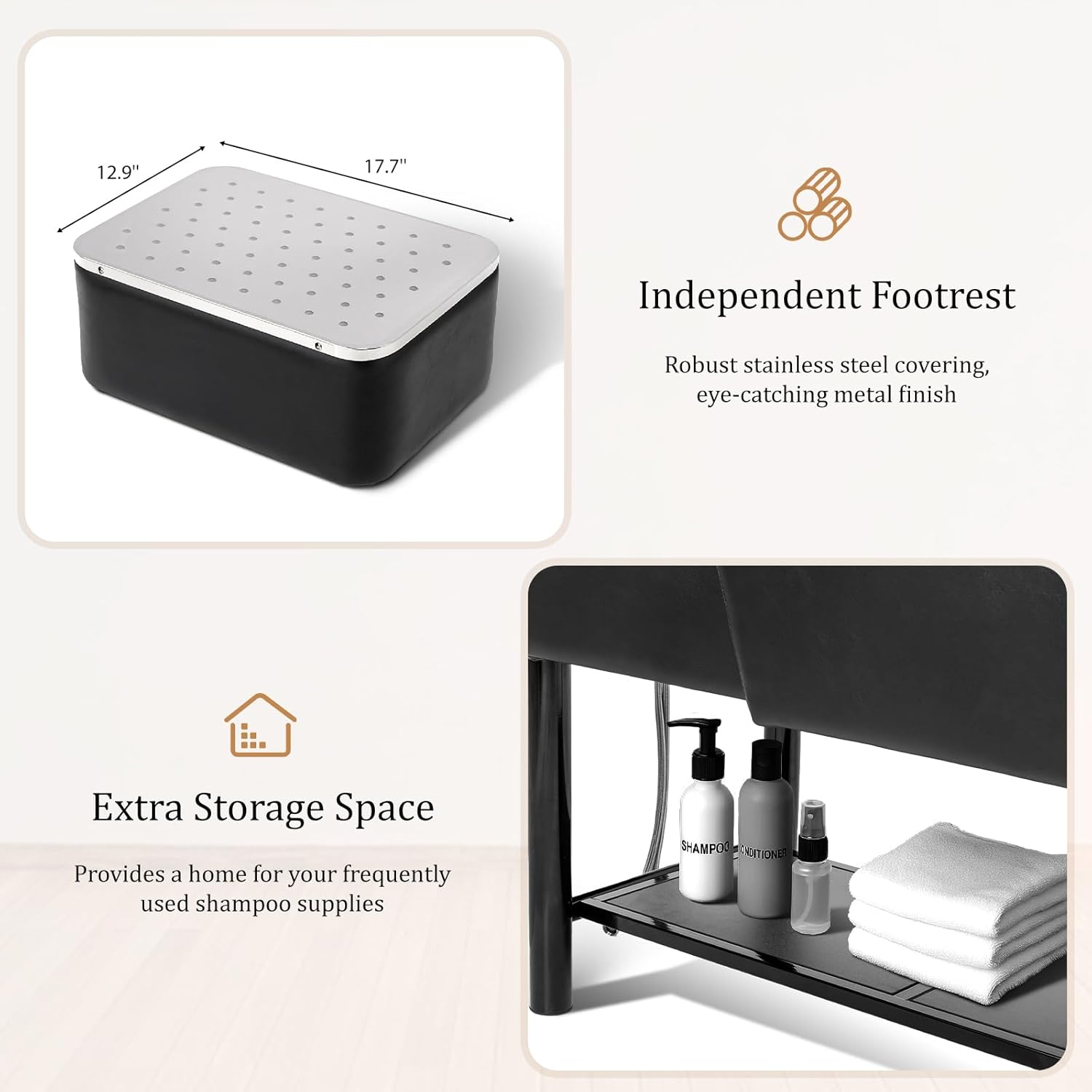 12.9" 17.7" Independent Footrest  
Robust stainless steel covering, eye-catching metal finish  
Extra Storage Space  
Provides a home for your frequently used shampoo supplies  

SHAMPOO DRITIONE