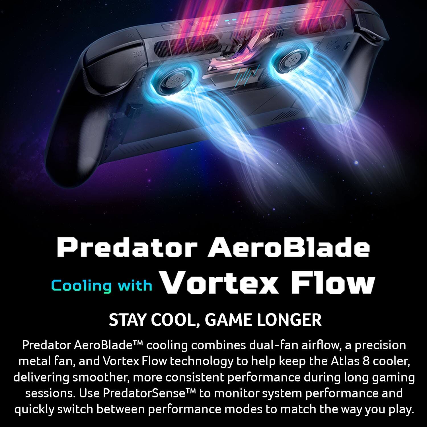 Predator AeroBlade Cooling with Vortex Flow  
STAY COOL, GAME LONGER  
Predator AeroBlade™ cooling combines dual-fan airflow, a precision metal fan, and Vortex Flow technology to help keep the Atlas 8 cooler, delivering smoother, more consistent performance during long gaming sessions. Use PredatorSense™ to monitor system performance and quickly switch between performance modes to match the way you play.
