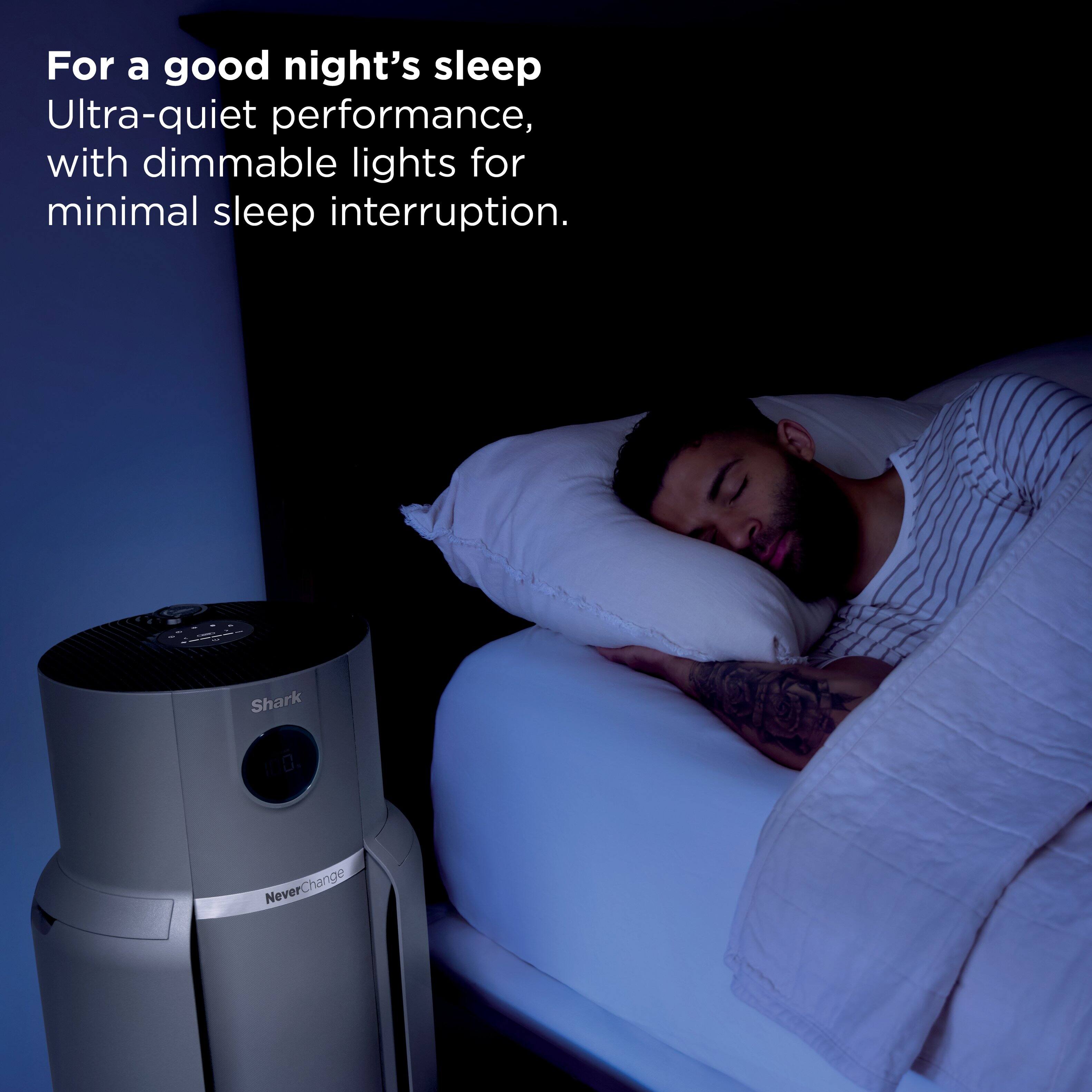 For a good night's sleep.  
Ultra-quiet performance, with dimmable lights for minimal sleep interruption.  

Shark 10.  
NeverChange