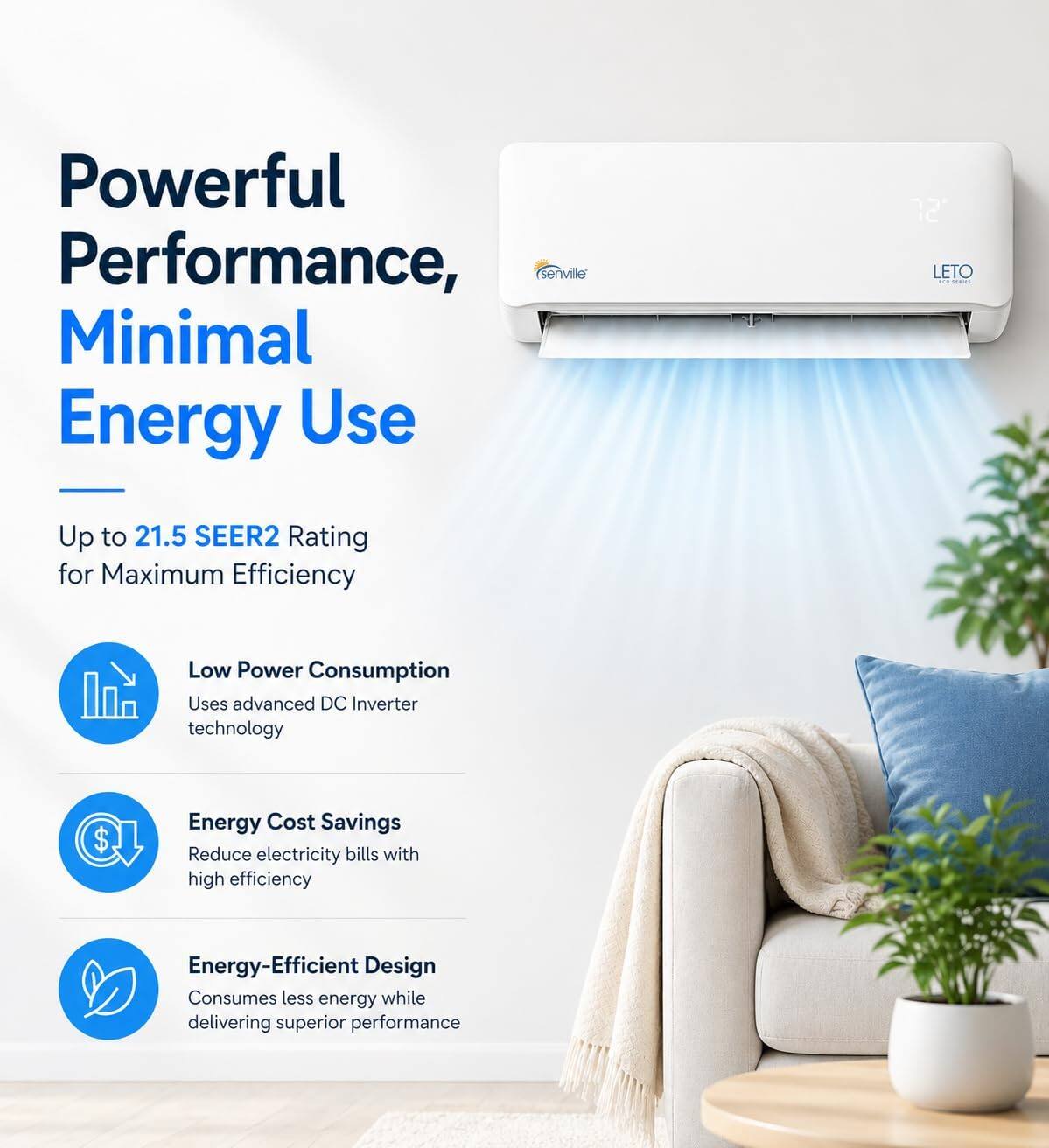 Powerful Performance, Minimal Energy Use

Up to 21.5 SEER2 Rating for Maximum Efficiency

Low Power Consumption
Uses advanced DC Inverter technology

Energy Cost Savings
Reduce electricity bills with high efficiency

Energy-Efficient Design
Consumes less energy while delivering superior performance