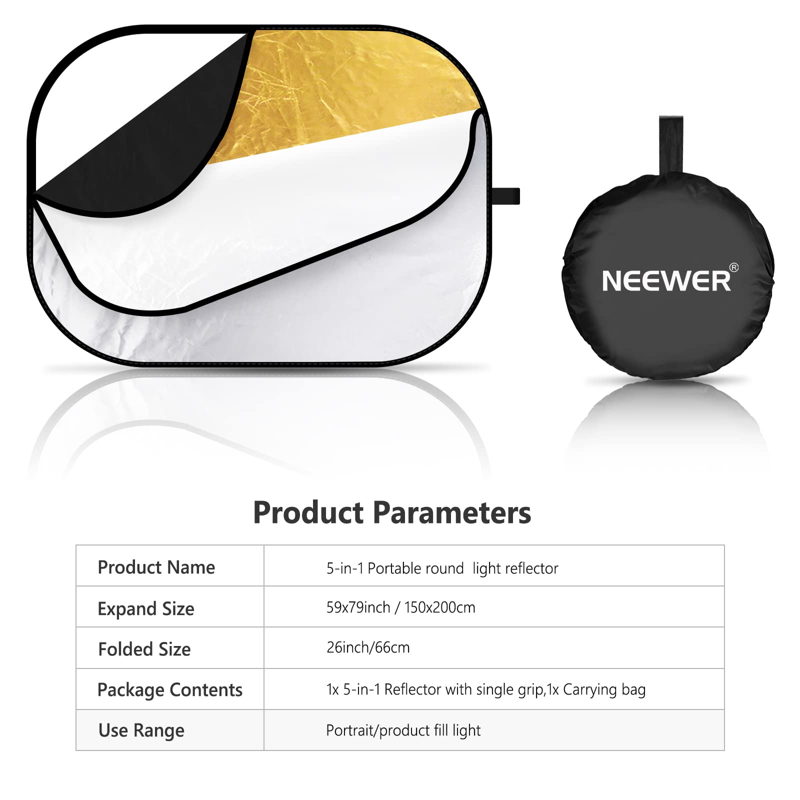 NEEWER Product Parameters

Product Name: 5-in-1 Portable round light reflector

Expand Size: 59x79inch / 150x200cm

Folded Size: 26inch/66cm

Package Contents: 1x 5-in-1 Reflector with single grip, 1x Carrying bag

Use Range: Portrait/product fill light