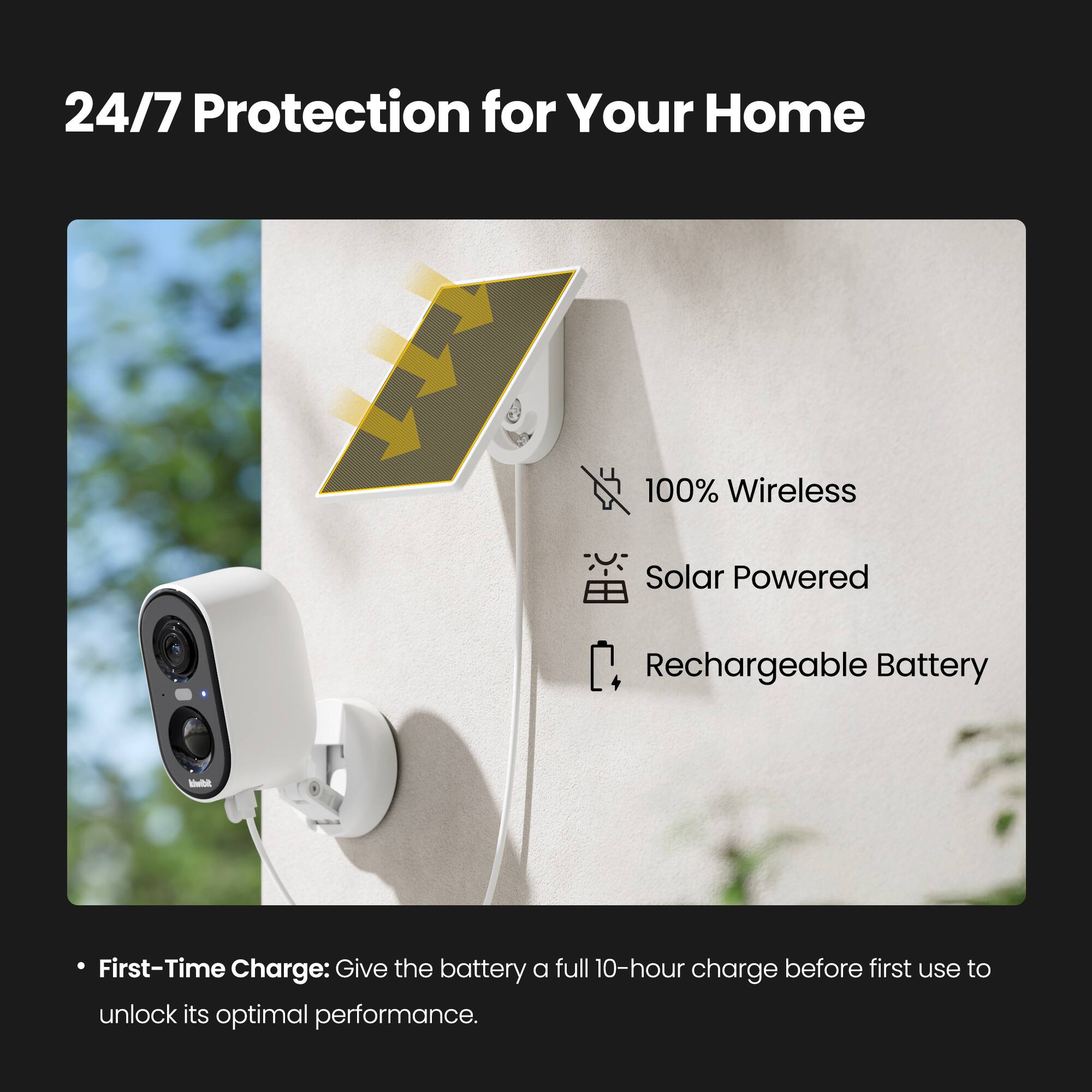 24/7 Protection for Your Home

100% Wireless Solar Powered Rechargeable Battery

- First-Time Charge: Give the battery a full 10-hour charge before first use to unlock its optimal performance.