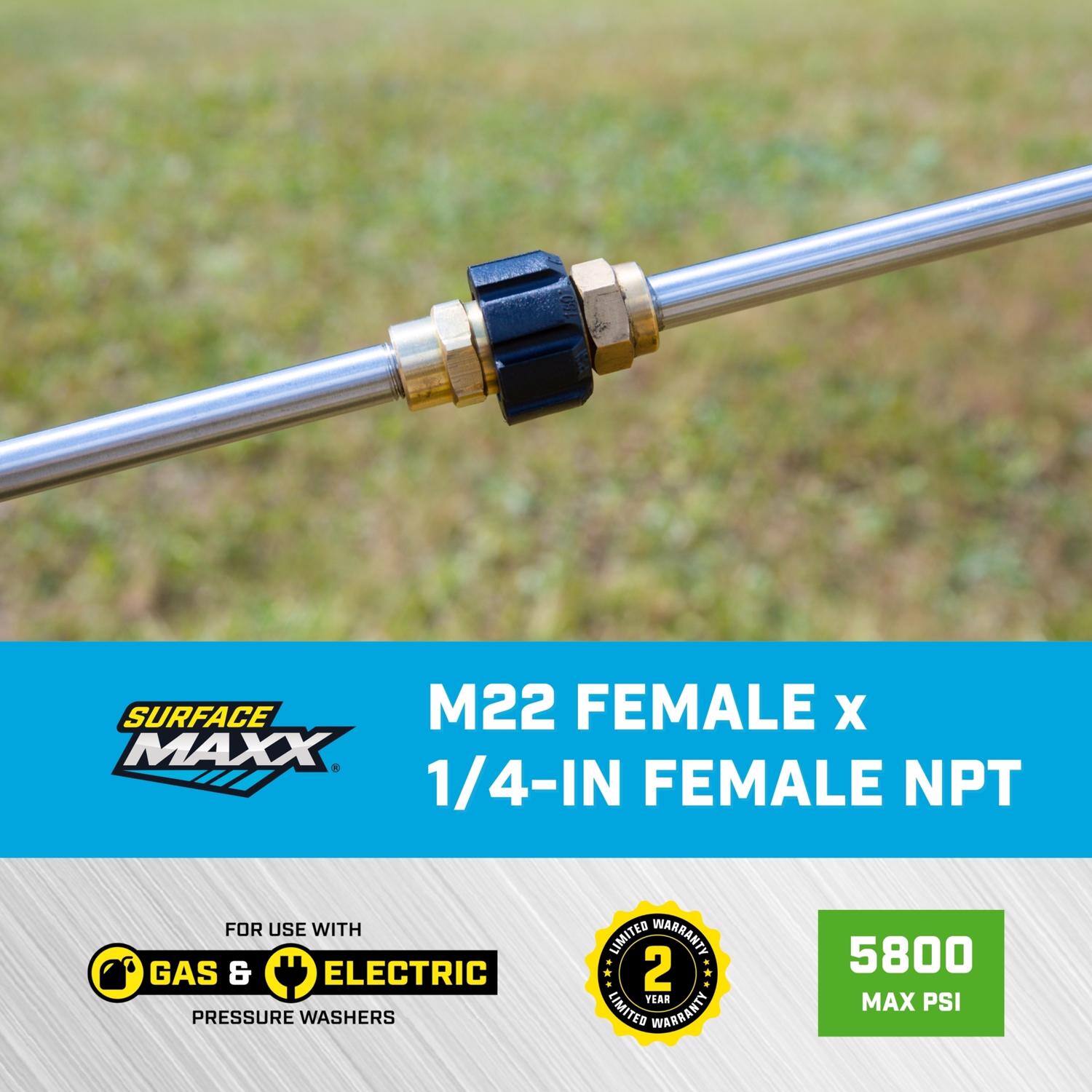 SURFACE MAXX M22 FEMALE x 1/4-IN FEMALE NPT  
FOR USE WITH GAS & ELECTRIC PRESSURE WASHERS  
LIMITED WARRANTY 2 YEAR  
5800 MAX PSI