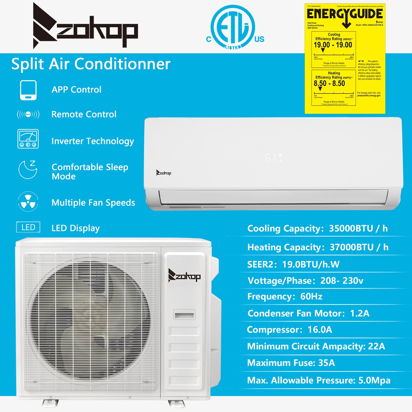 zokop Split Air Conditioner  
APP Control  
ETD US LISTED  
ENERGYGUIDE  

Cooling Efficiency Rating: 19.00 - 19.00  
Heating Efficiency Rating: 8.50 - 8.50  

Remote Control  
Inverter Technology  
Comfortable Sleep Mode  
Multiple Fan Speeds  
LED Display  

Cooling Capacity: 35000BTU / h  
Heating Capacity: 37000BTU / h  
SEER2: 19.0BTU/h.W  

Voltage/Phase: 208-230v  
Frequency: 60Hz  
Condenser Fan Motor: 1.2A  
Compressor: 16.0A  
Minimum Circuit Ampacity: 22A  
Maximum Fuse: 35A  
Max. Allowable Pressure: 5.0Mpa