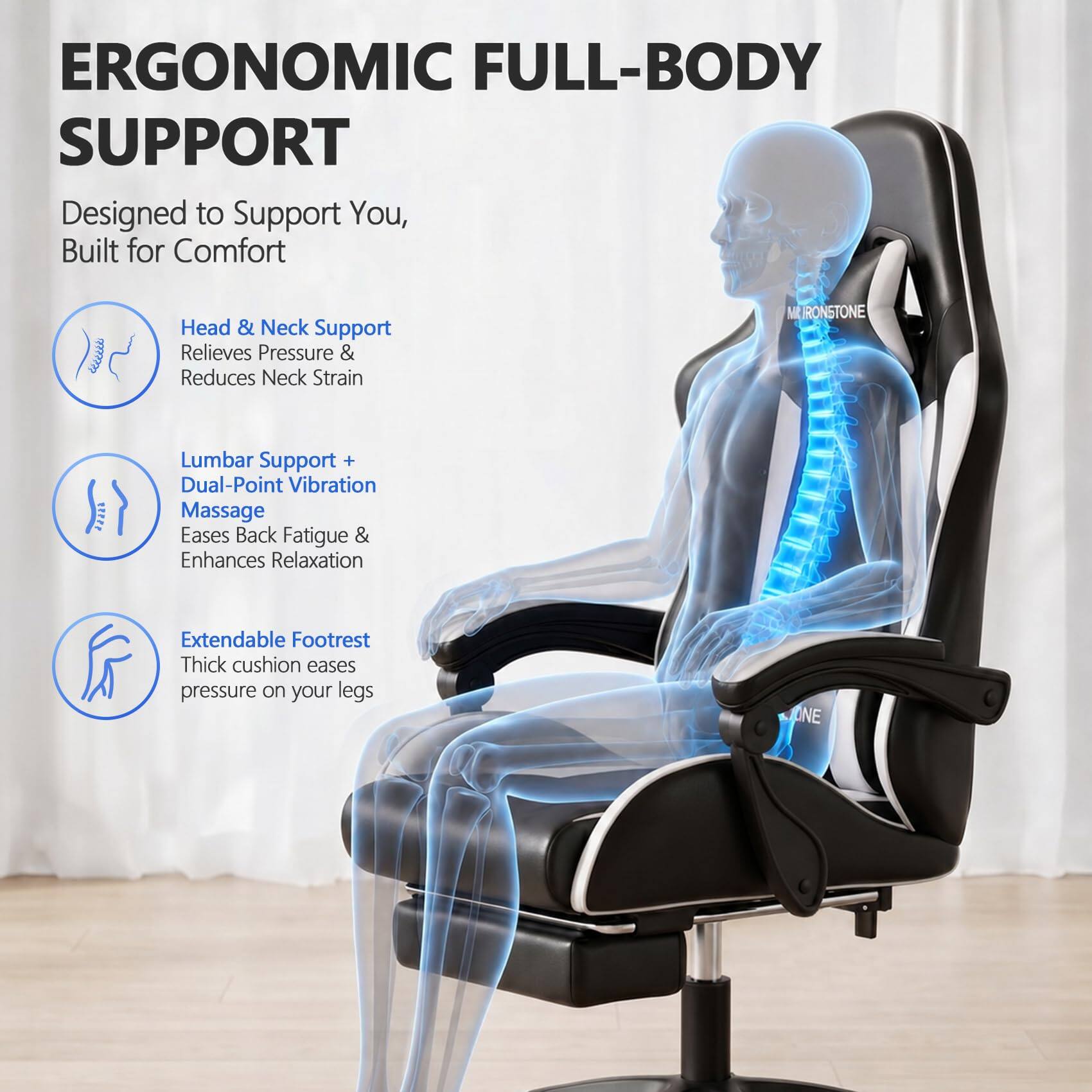 ERGONOMIC FULL-BODY SUPPORT  
Designed to Support You, Built for Comfort  

Head & Neck Support  
Relieves Pressure & Reduces Neck Strain  

Lumbar Support + Dual-Point Vibration Massage  
Eases Back Fatigue & Enhances Relaxation  

Extendable Footrest  
Thick cushion eases pressure on your legs