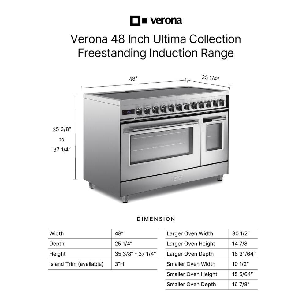 Verona 48 Inch Ultima Collection Freestanding Induction Range

DIMENSION
Width: 48"
Depth: 25 1/4"
Height: 35 3/8" to 37 1/4"
Island Trim (available): 3"H

Larger Oven
Width: 30 1/2"
Height: 14 7/8"
Depth: 16 31/64"

Smaller Oven
Width: 10 1/2"
Height: 15 5/64"
Depth: 16 7/8"