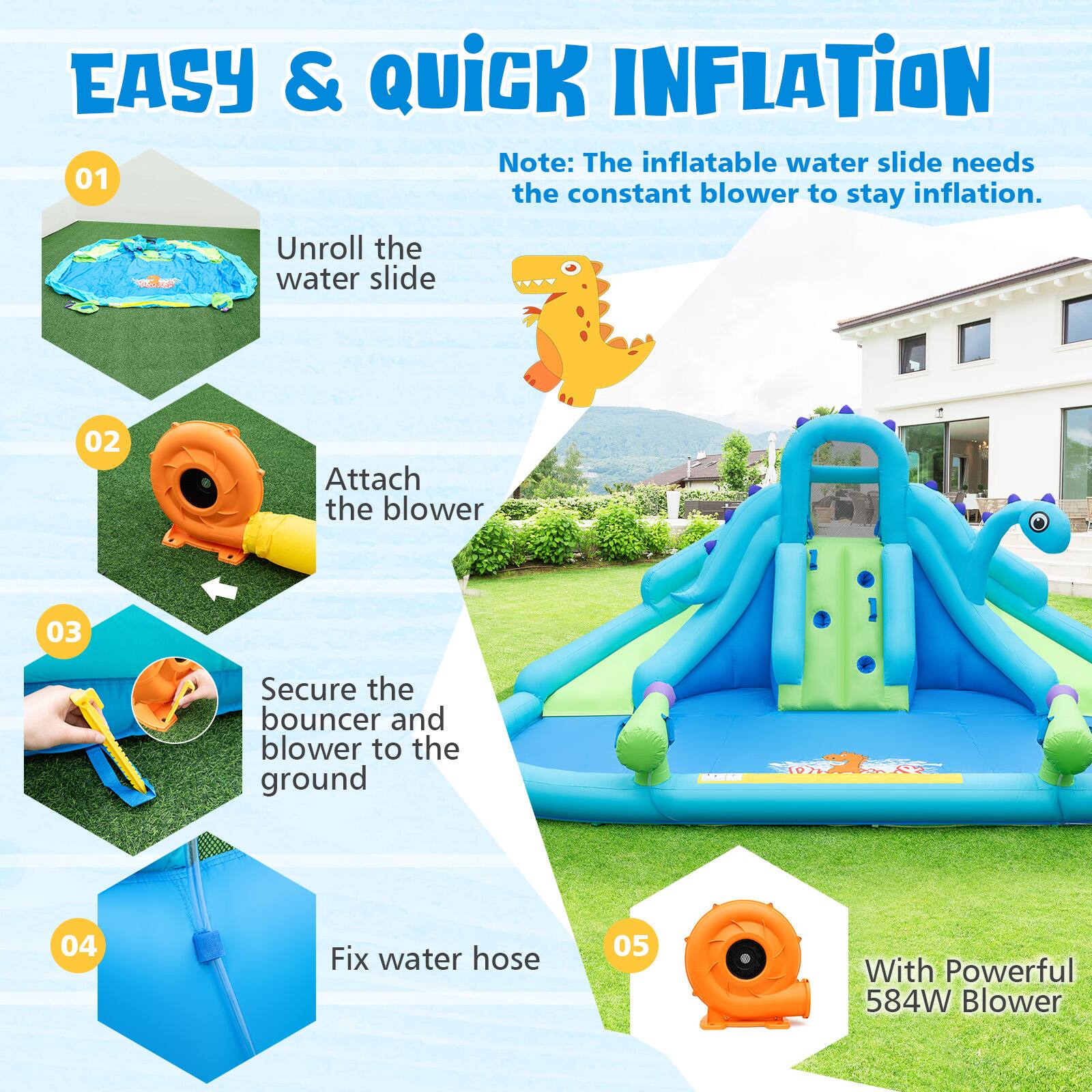 EASY & QUICK INFLATION

Note: The inflatable water slide needs the constant blower to stay inflation.

01 Unroll the water slide

02 Attach the blower

03 Secure the bouncer and blower to the ground

04 Fix water hose

05 With Powerful 584W Blower
