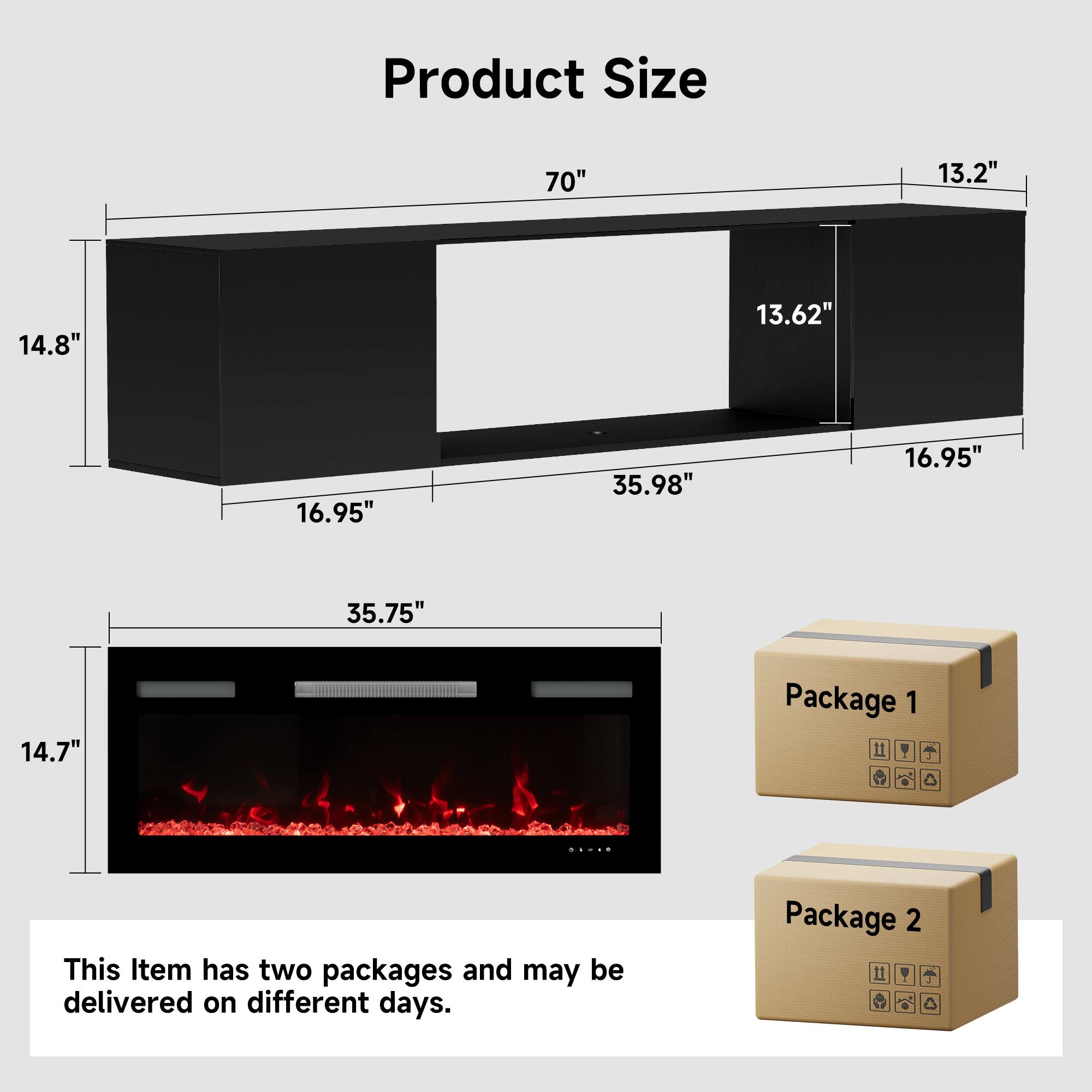 Product Size

70" 13.2" 14.8" 13.62" 16.95" 35.98" 16.95" 35.75" 14.7"

Package 1

Package 2

This item has two packages and may be delivered on different days.