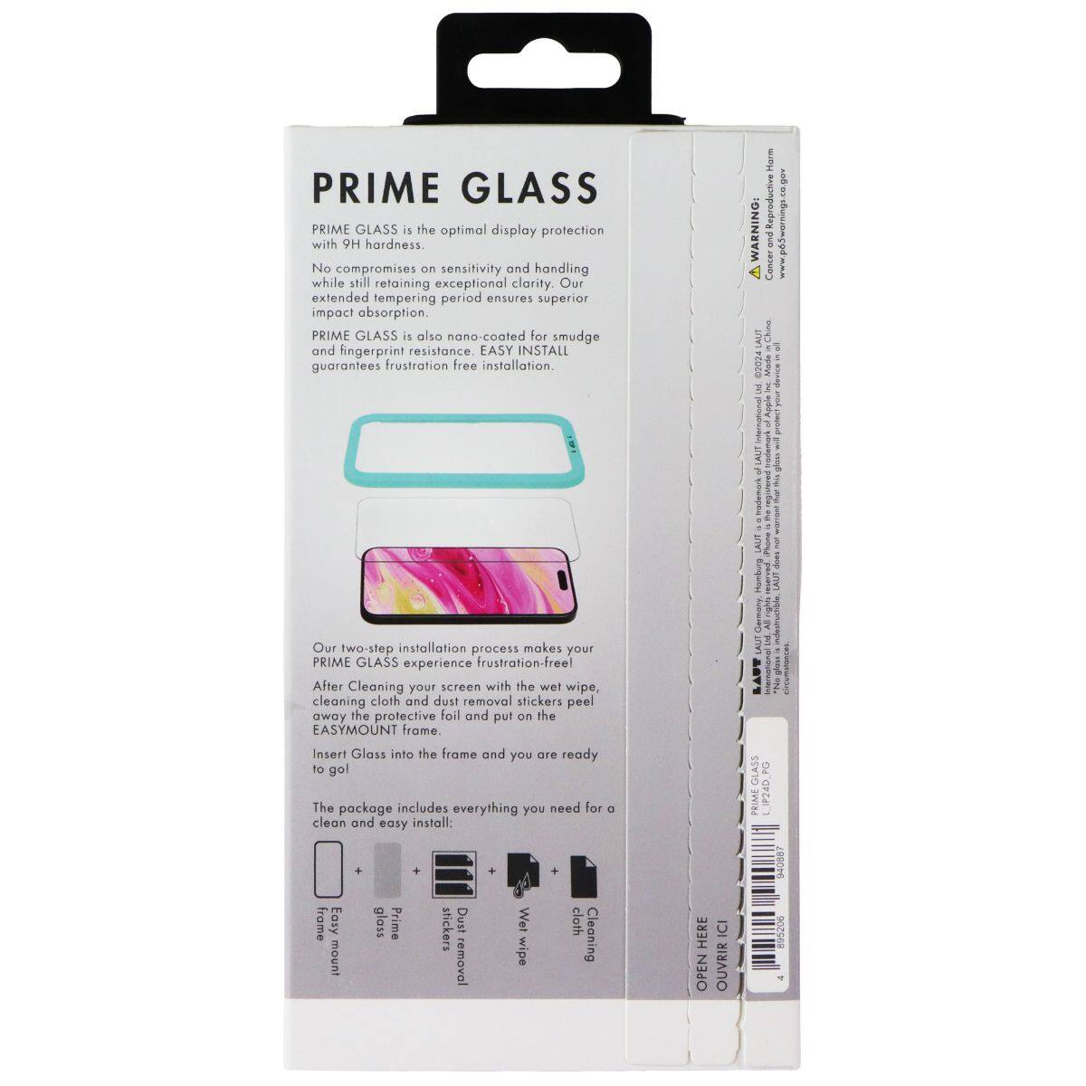 PRIME GLASS is the optimal display protection with 9H hardness. No compromises on sensitivity and handling while still retaining exceptional clarity. Our extended tempering period ensures superior impact absorption. PRIME GLASS is also nano-coated for smudge and fingerprint resistance. EASY INSTALL guarantees frustration-free installation. 

Harm & WARNING: and I 4 Canzar I ALT Chine IN PEOZO Made I E 3 I 5 I I 3 Inademark LAUT Humbing 

Our two-step installation process makes your PRIME GLASS experience frustration-free! After cleaning your screen with the wet wipe, cleaning cloth and dust removal stickers, peel away the protective foil and put on the EASYMOUNT frame. Insert Glass into the frame and you are ready to go! 

The package includes everything you need for a clean and easy install: 
- frame Easy mount 
- Prime glass 
- Prime stickers 
- Dust removal 
- Wet cloth 

OPEN HERE OUVRIR ICI