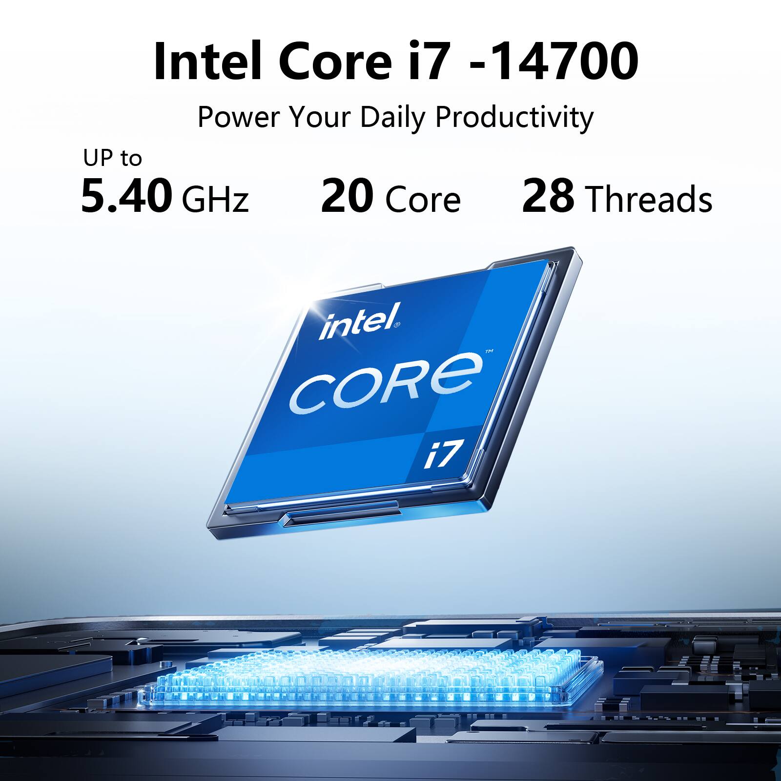 Intel Core i7 -14700  
Power Your Daily Productivity  
UP to 5.40 GHz  
20 Core  
28 Threads