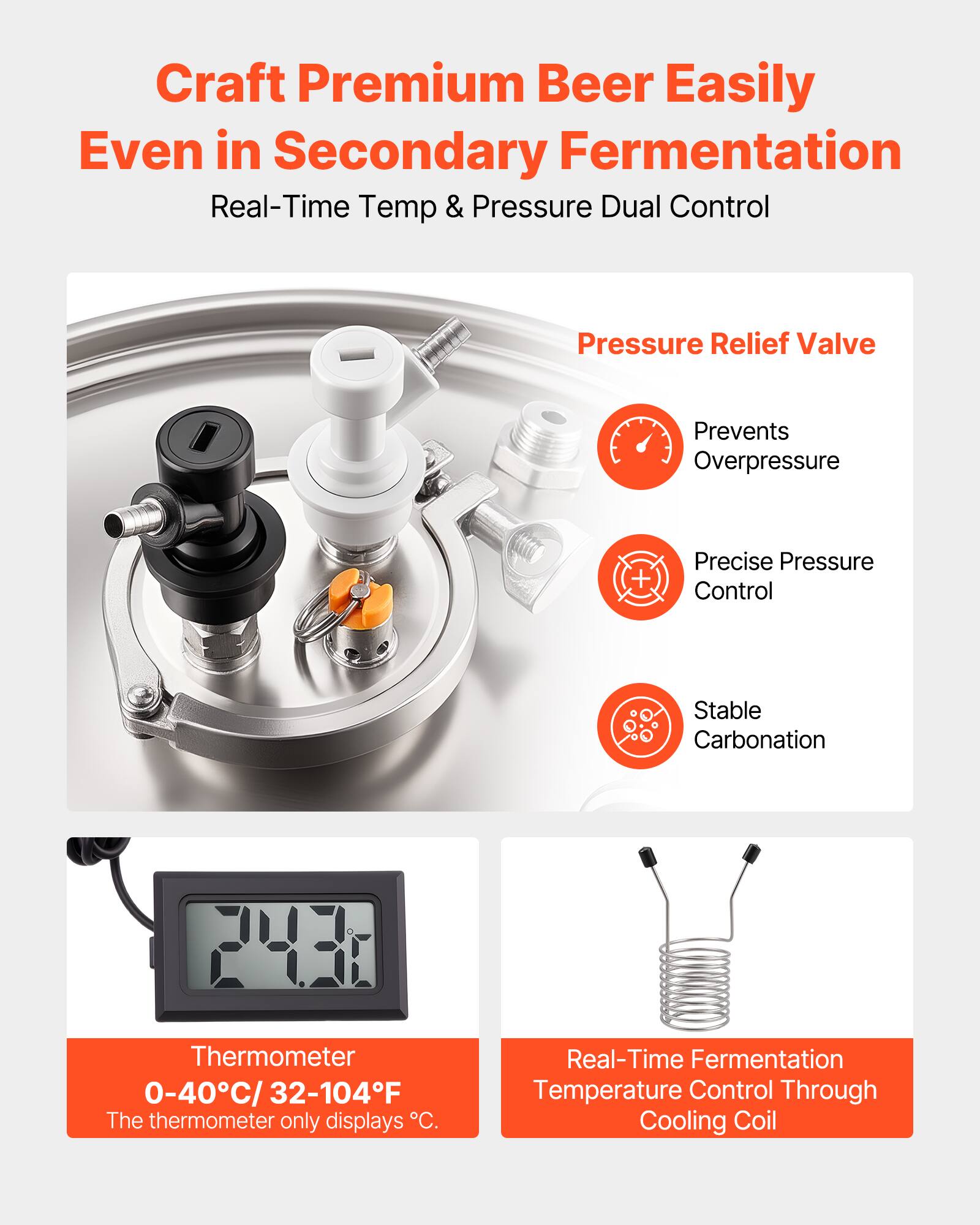 Craft Premium Beer Easily Even in Secondary Fermentation  
Real-Time Temp & Pressure Dual Control  

Pressure Relief Valve  
- Prevents Overpressure  
- Precise Pressure Control  
- Stable Carbonation  

Thermometer  
0-40°C / 32-104°F  
The thermometer only displays °C.  

Real-Time Fermentation Temperature Control Through Cooling Coil