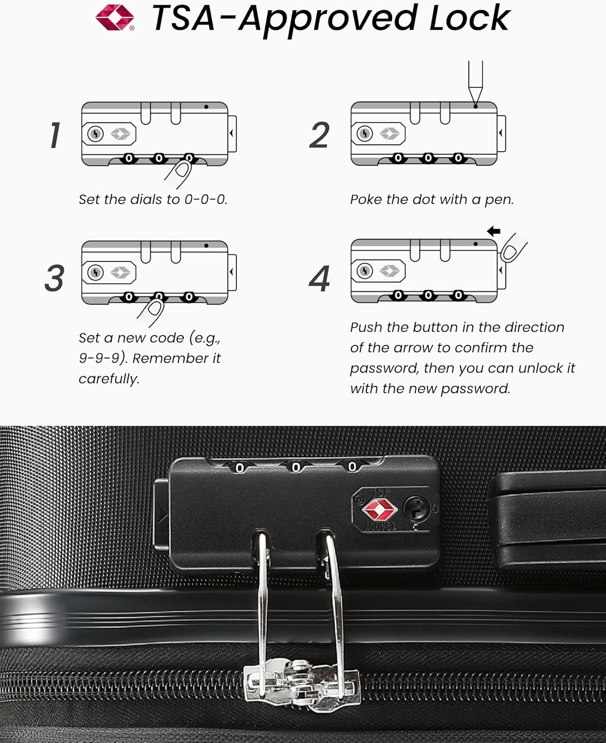 TSA-Approved Lock

1. Set the dials to 0-0-0.
2. Poke the dot with a pen.
3. Set a new code (e.g., 9-9-9). Remember it carefully.
4. Push the button in the direction of the arrow to confirm the password, then you can unlock it with the new password.