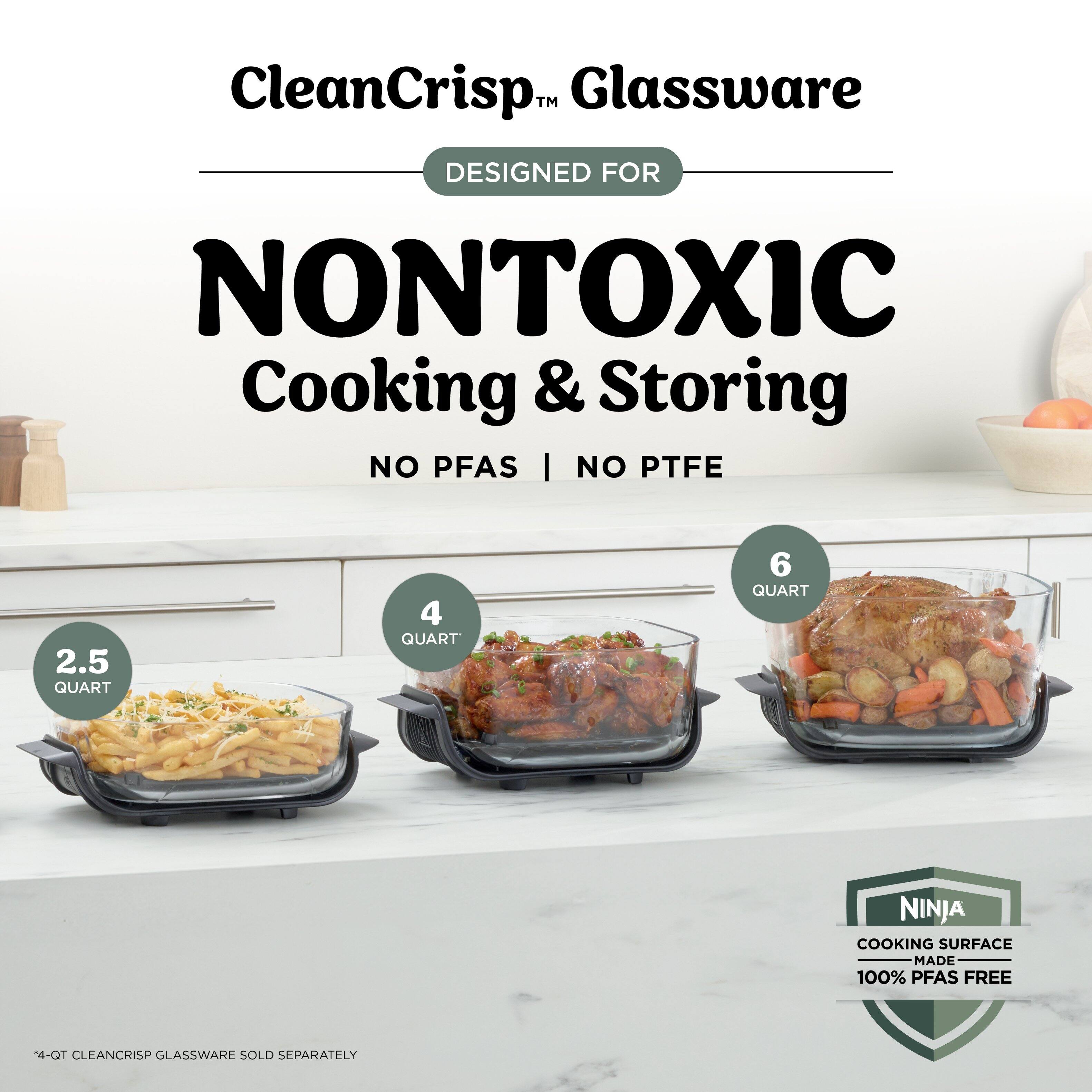 CleanCrisp™ Glassware  
DESIGNED FOR NONTOXIC Cooking & Storing  
NO PFAS | NO PTFE  

2.5 QUART  
4 QUART  
6 QUART  

NINJA COOKING SURFACE MADE 100% PFAS FREE  

4-QT CLEANCRISP GLASSWARE SOLD SEPARATELY