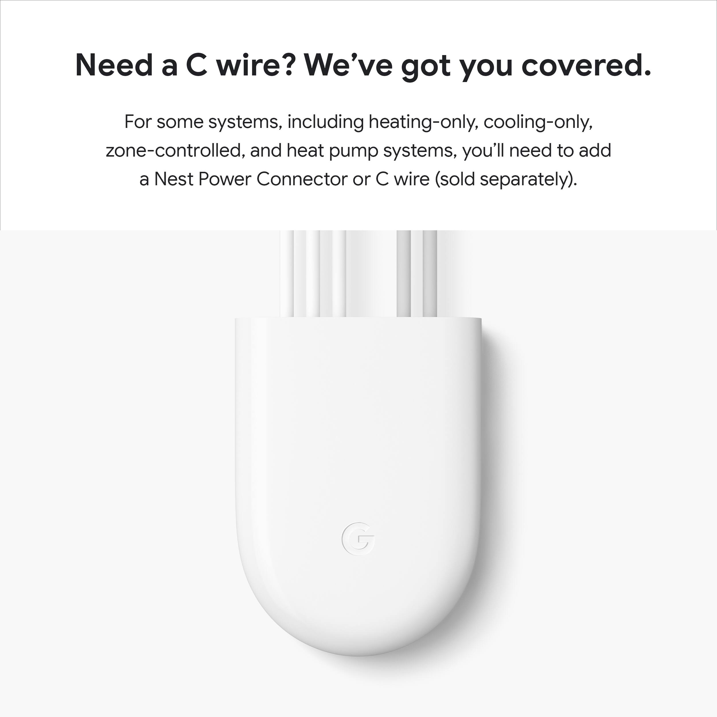 Need a C wire? We've got you covered.

For some systems, including heating-only, cooling-only, zone-controlled, and heat pump systems, you'll need to add a Nest Power Connector or C wire (sold separately).