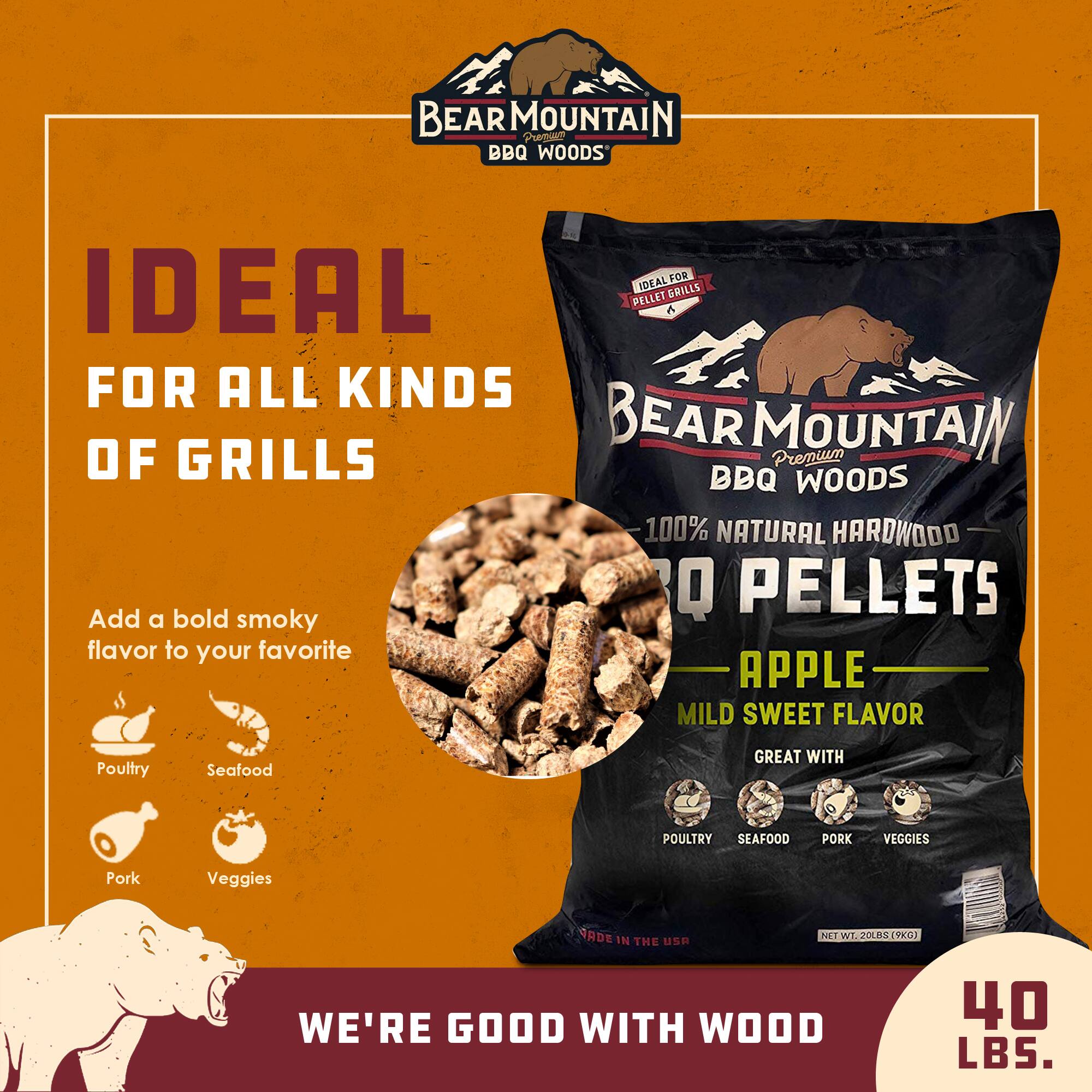 BEAR MOUNTAIN BBQ Woods

IDEAL FOR ALL KINDS OF GRILLS

Premium BBQ Woods 100% NATURAL HARDWOOD PELLETS

Add a bold smoky flavor to your favorite

APPLE MILD SWEET FLAVOR

GREAT WITH Poultry Seafood Pork Veggies

WE'RE GOOD WITH WOOD

NET WT. 20 LBS (9 KG)

40 LBS.
