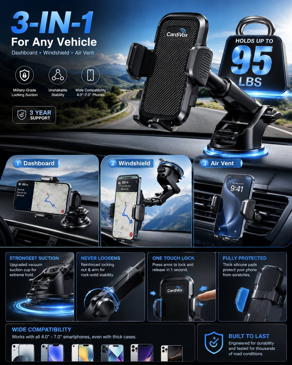 3-IN-1 For Any Vehicle Dashboard Windshield Air Vent Military-Grade Unshakable Wide Compatibility Locking Suction Stability 4.0"-7.0" Phones

CardiVox
HOLDS UP TO 95 LBS
3 YEAR SUPPORT

1 Dashboard
2 Windshield
3 Air Vent

STRONGEST SUCTION Upgraded vacuum suction cup for extreme hold.
NEVER LOOSENS Reinforced locking nut & arm for rock-solid stability.
ONE TOUCH LOCK Press arms to lock and release in 1 second.
FULLY PROTECTED Thick silicone pads protect your phone from scratches.

CardiVox
WIDE COMPATIBILITY Works with all 4.00 7.0" smartphones, even with thick cases.
BUILT TO LAST Engineered for durability and tested for thousands of road conditions.