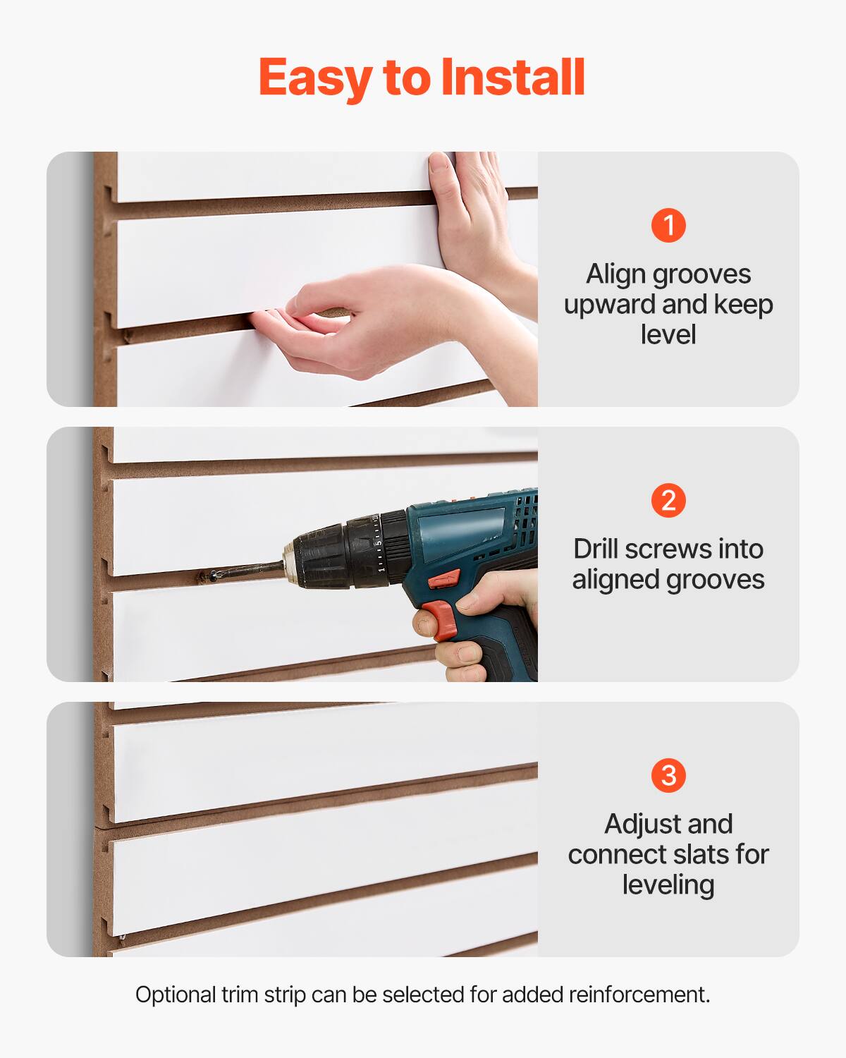 Easy to Install

1. Align grooves upward and keep level

2. Drill screws into aligned grooves

3. Adjust and connect slats for leveling

Optional trim strip can be selected for added reinforcement.