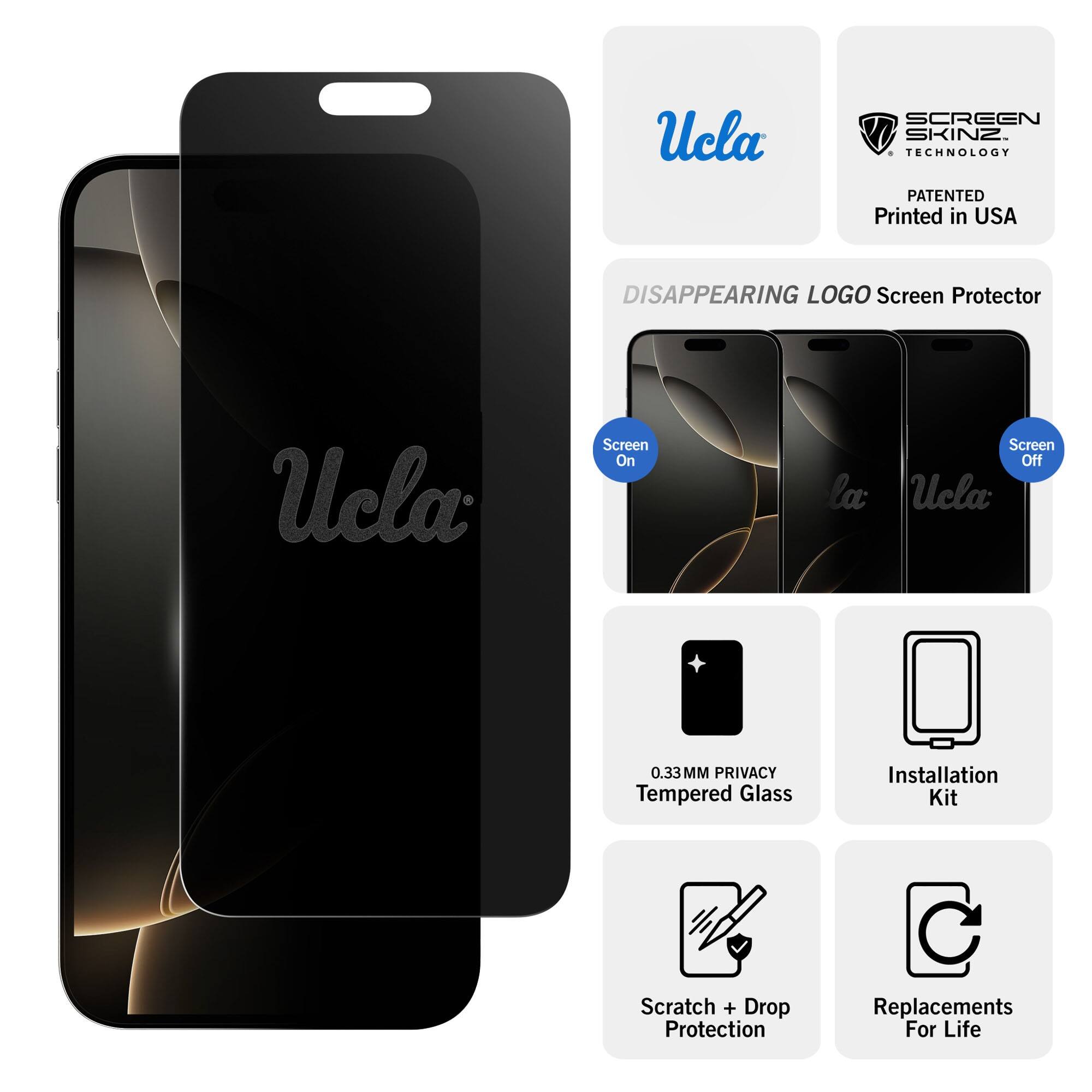 Ucla SCREEN SKINZ TECHNOLOGY PATENTED  
Printed in USA  

DISAPPEARING LOGO Screen Protector  

Ucla Screen On  
Ucla Screen Off  

0.33MM PRIVACY Tempered Glass  
Installation Kit  
Scratch + Drop Protection  
Replacements For Life