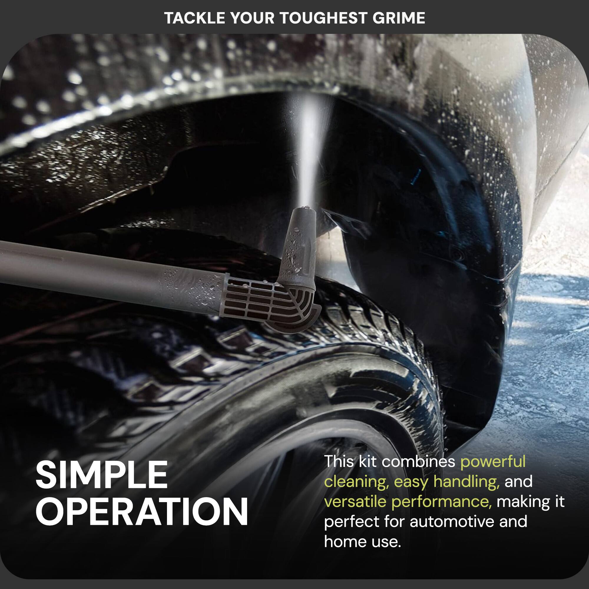 Tackle your toughest grime

This kit combines powerful cleaning, easy handling, and versatile performance, making it perfect for automotive and home use.

Simple operation