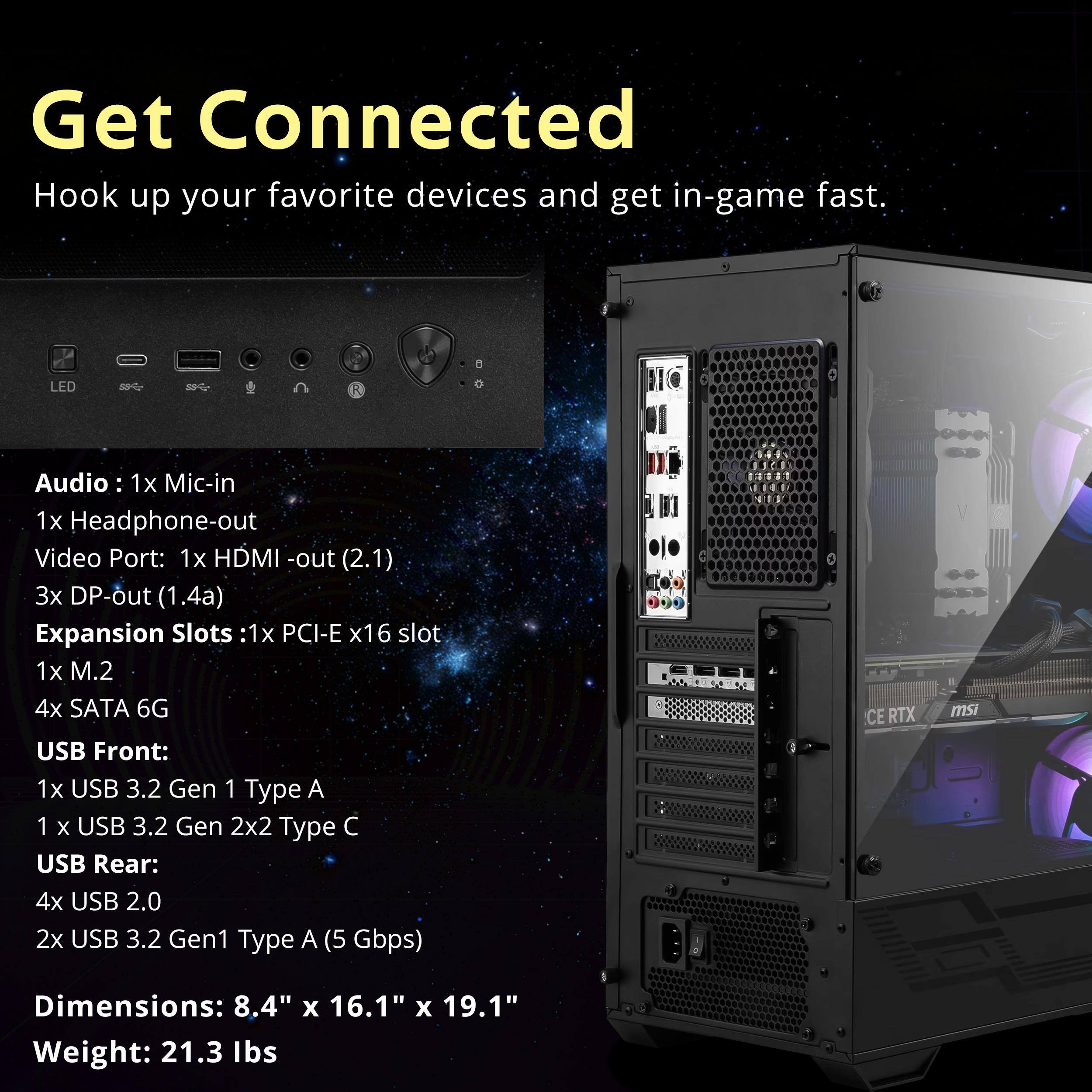 Get Connected  
Hook up your favorite devices and get in-game fast.

LED  
Audio: 1x Mic-in  
1x Headphone-out  
Video Port: 1x HDMI-out (2.1)  
3x DP-out (1.4a)  
Expansion Slots: 1x PCI-E x16 slot  
1x M.2  
4x SATA 6G  
USB Front:  
1x USB 3.2 Gen 1 Type A  
1x USB 3.2 Gen 2x2 Type C  
USB Rear:  
4x USB 2.0  
2x USB 3.2 Gen1 Type A (5 Gbps)  

Dimensions: 8.4" x 16.1" x 19.1"  
Weight: 21.3 lbs