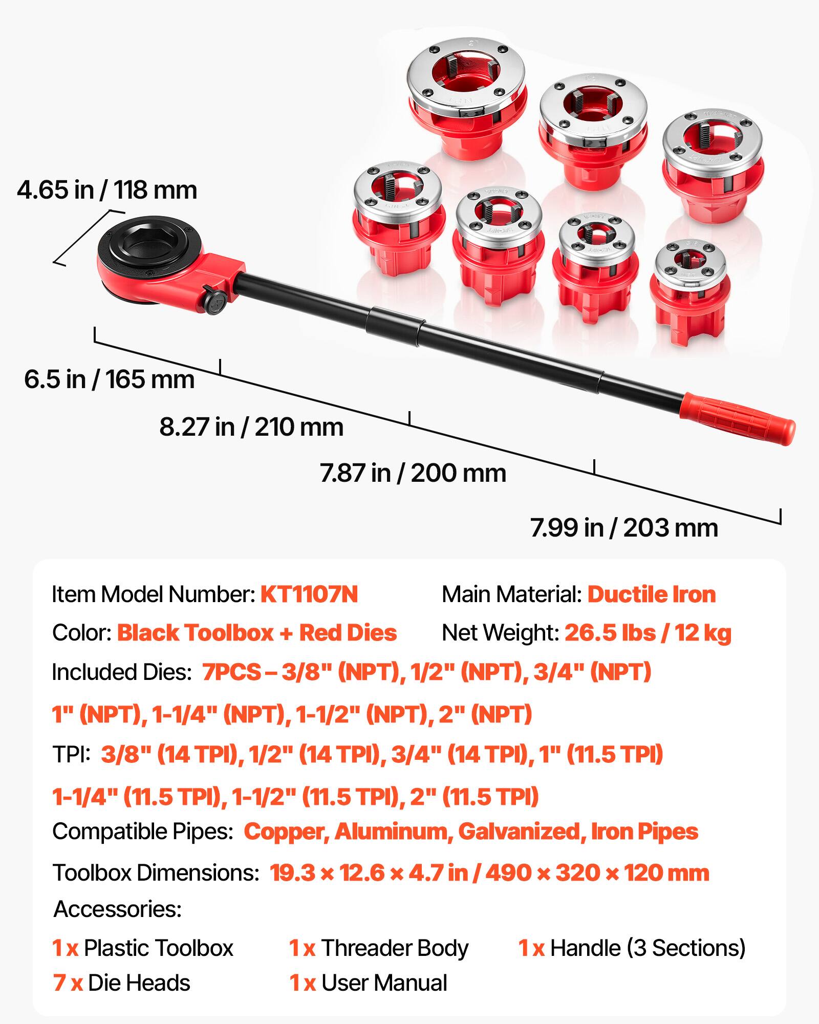 4.65 in / 118 mm  
6.5 in / 165 mm  
8.27 in / 210 mm  
7.87 in / 200 mm  
7.99 in / 203 mm  

Item Model Number: KT1107N  
Main Material: Ductile Iron  
Color: Black Toolbox + Red Dies  
Net Weight: 26.5 lbs / 12 kg  

Included Dies: 7PCS - 3/8" (NPT), 1/2" (NPT), 3/4" (NPT), 1" (NPT), 1-1/4" (NPT), 1-1/2" (NPT), 2" (NPT)  

TPI: 3/8" (14 TPI), 1/2" (14 TPI), 3/4" (14 TPI), 1" (11.5 TPI), 1-1/4" (11.5 TPI), 1-1/2" (11.5 TPI), 2" (11.