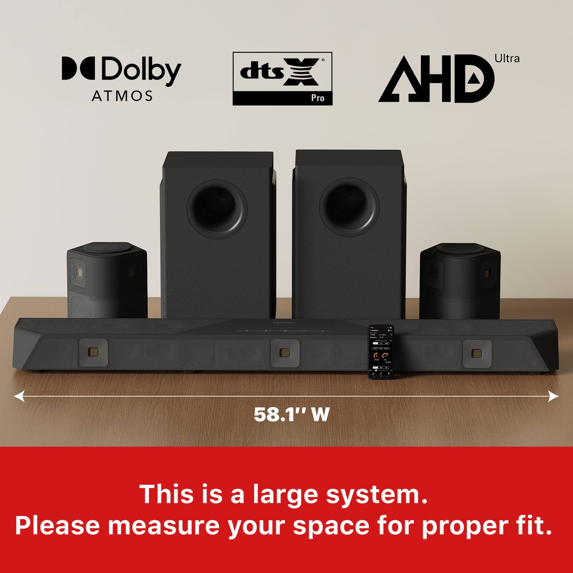 Dolby Atmos, dts Pro Ultra, AHD  
58.1" W  
This is a large system. Please measure your space for proper fit.