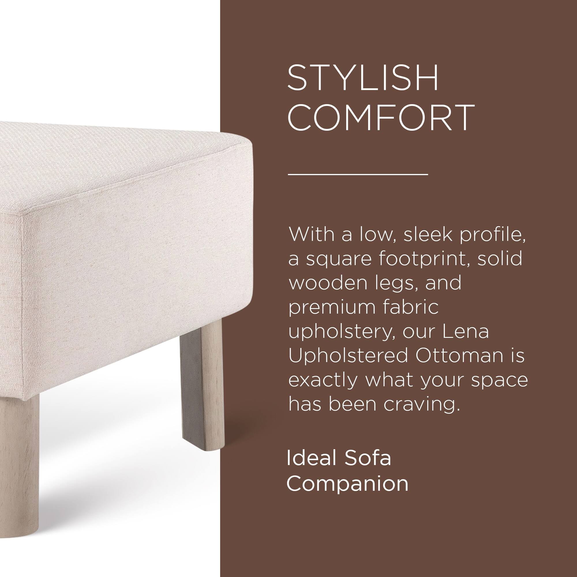 STYLISH COMFORT

With a low, sleek profile, a square footprint, solid wooden legs, and premium fabric upholstery, our Lena Upholstered Ottoman is exactly what your space has been craving.

Ideal Sofa Companion