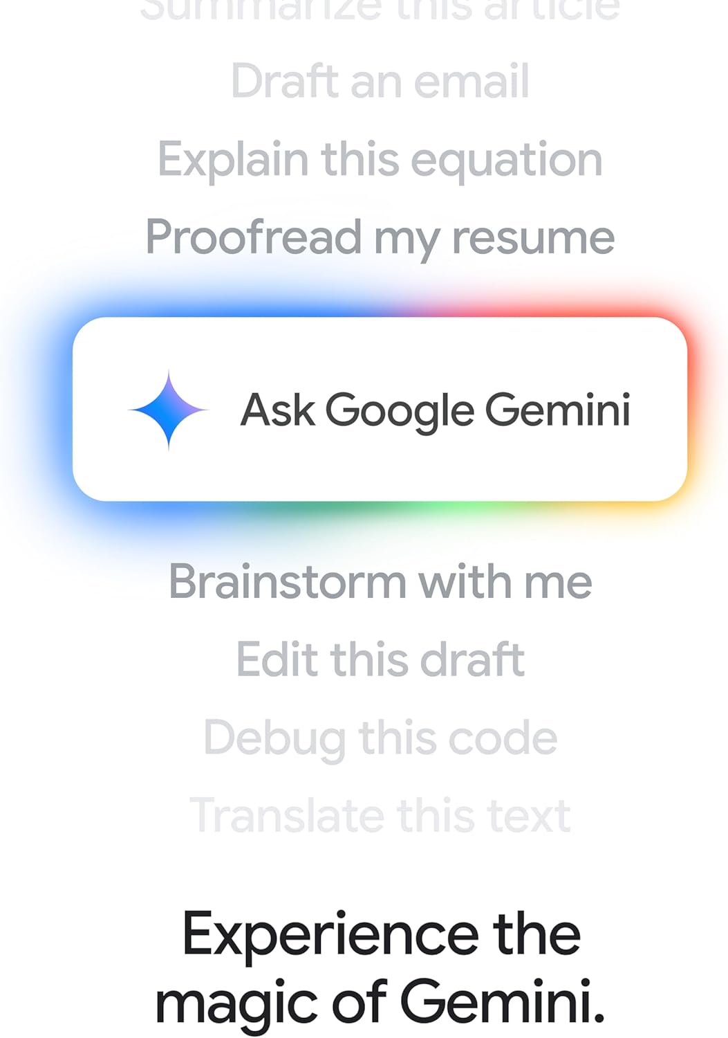 Summarize this article  
Draft an email  
Explain this equation  
Proofread my resume  
Ask Google Gemini  
Brainstorm with me  
Edit this draft  
Debug this code  
Translate this text  
Experience the magic of Gemini.