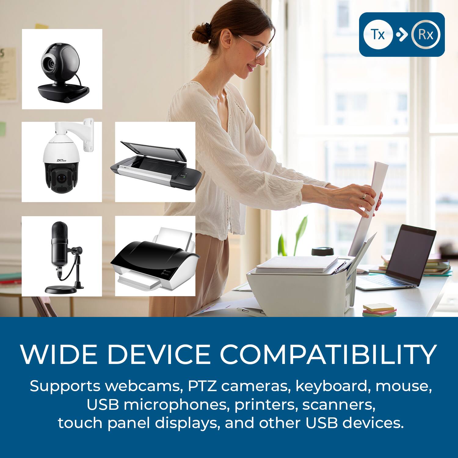 5 Tx Rx Te WIDE DEVICE COMPATIBILITY  
Supports webcams, PTZ cameras, keyboard, mouse, USB microphones, printers, scanners, touch panel displays, and other USB devices.