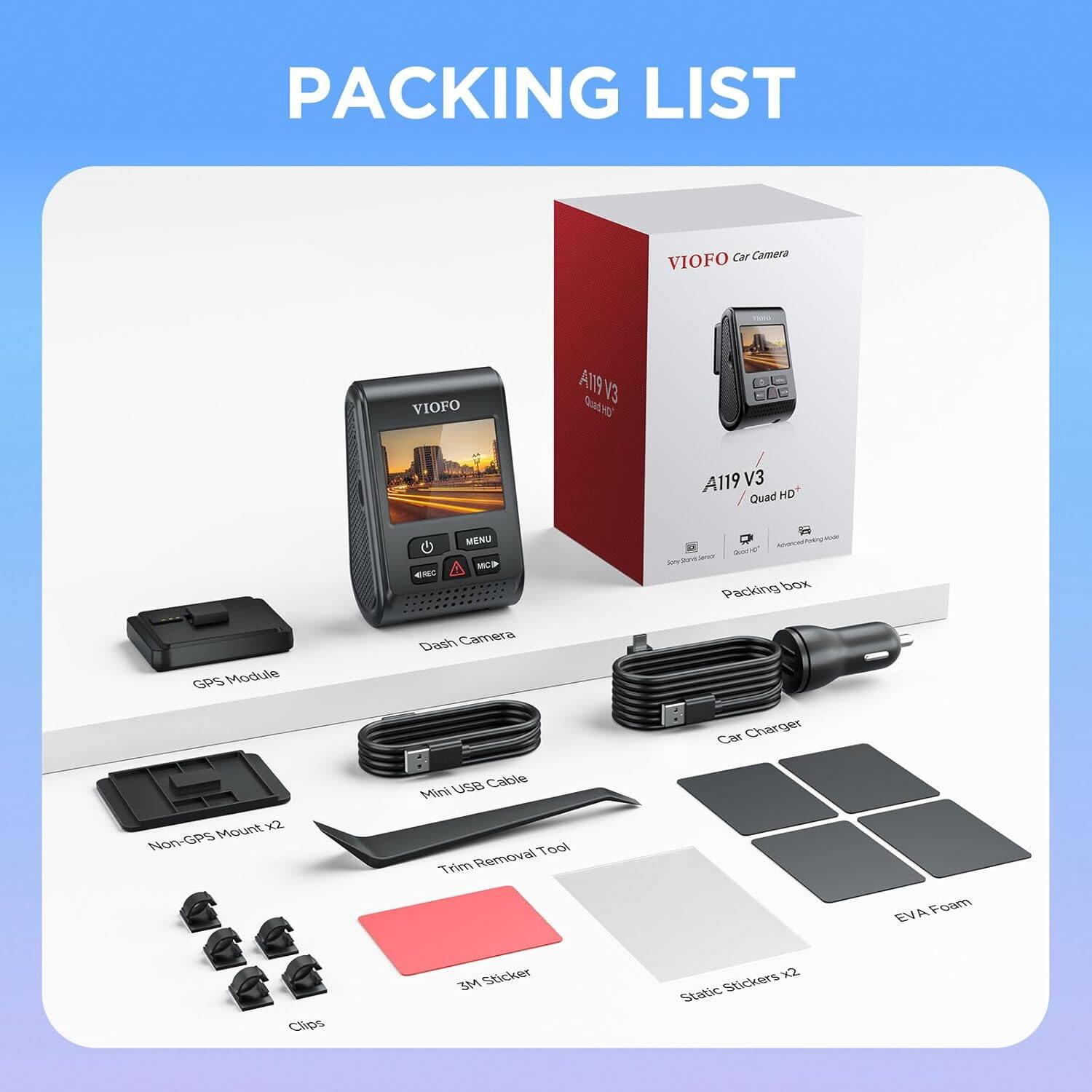 PACKING LIST

VIOFO Car Camera  
VIOFO AT9 V3 Gw A119 V3 Quad HD ENC MENU MC

- Packing box
- GPS Module
- Dash Camera
- Charger
- Car use Cable
- Mini Mount x2
- Non-GPS Removal Tool
- Trim
- Oam EV
- Clips
- 3M Sticker x2
- Static Stickers