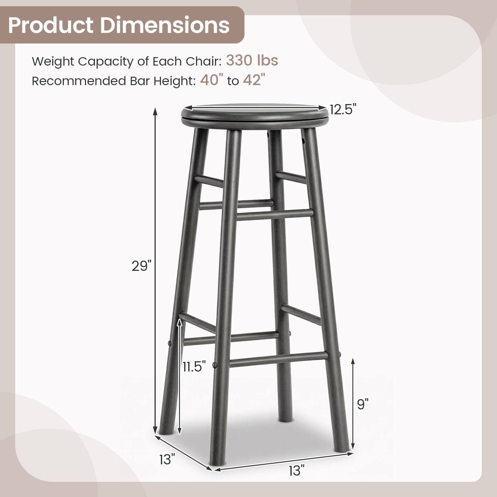 Product Dimensions  
Weight Capacity of Each Chair: 330 lbs  
Recommended Bar Height: 40" to 42"  
12.5"  
29"  
11.5"  
9"  
13"  
13"