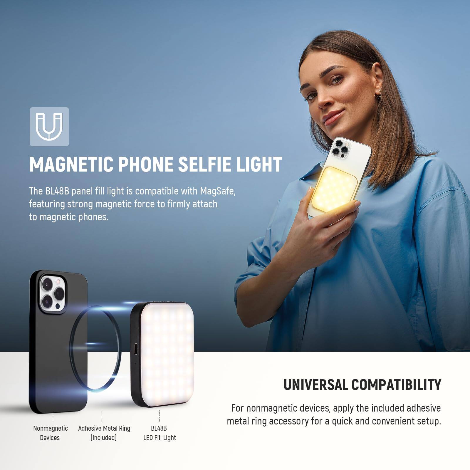**MAGNETIC PHONE SELFIE LIGHT**

The BL48B panel fill light is compatible with MagSafe, featuring strong magnetic force to firmly attach to magnetic phones.

**UNIVERSAL COMPATIBILITY**

For nonmagnetic devices, apply the included adhesive metal ring accessory for a quick and convenient setup.