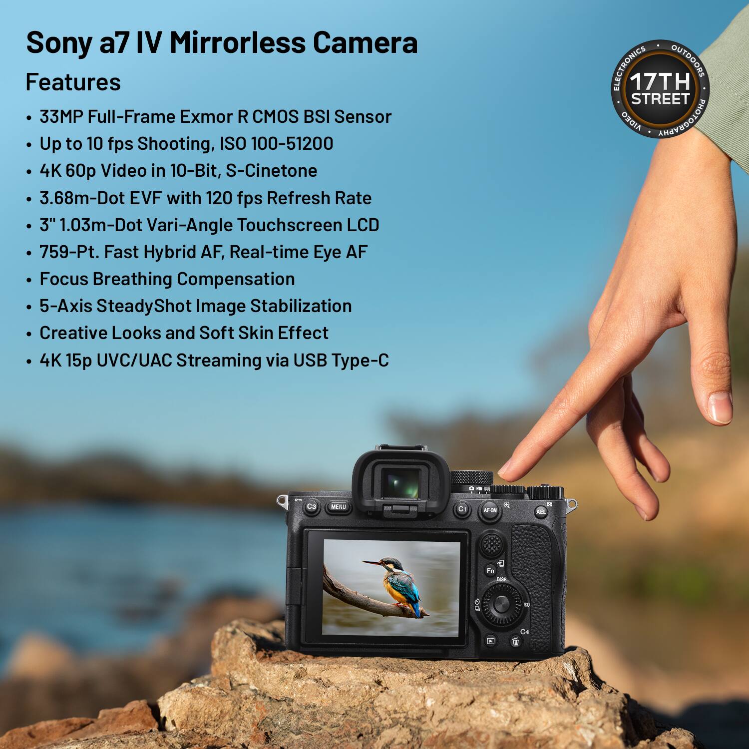 Sony a7 IV Mirrorless Camera Features

- 33MP Full-Frame Exmor R CMOS BSI Sensor
- Up to 10 fps Shooting, ISO 100-51200
- 4K 60p Video in 10-Bit, S-Cinetone
- 3.68m-Dot EVF with 120 fps Refresh Rate
- 3" 1.03m-Dot Vari-Angle Touchscreen LCD
- 759-Point Fast Hybrid AF, Real-time Eye AF
- Focus Breathing Compensation
- 5-Axis SteadyShot Image Stabilization
- Creative Looks and Soft Skin Effect
- 4K 15p UVC/UAC Streaming via USB Type-C

ELECTRONICS OUTDOORS  
17TH STREET  
AIDEO ANGEVOLONA  
N C1