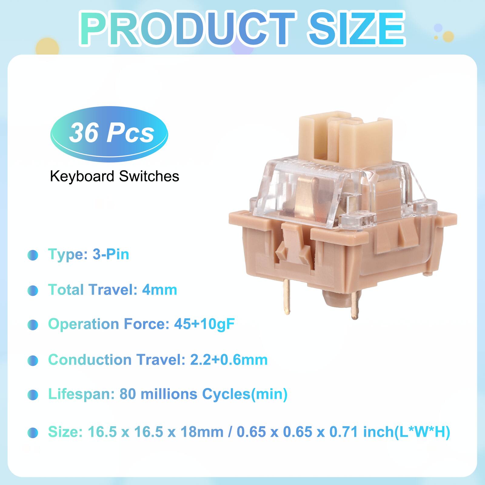 PRODUCT SIZE

36 Pcs Keyboard Switches

- Type: 3-Pin
- Total Travel: 4mm
- Operation Force: 45+10gF
- Conduction Travel: 2.2+0.6mm
- Lifespan: 80 millions Cycles(min)
- Size: 16.5 x 16.5 x 18mm / 0.65 x 0.65 x 0.71 inch(L*W*H)