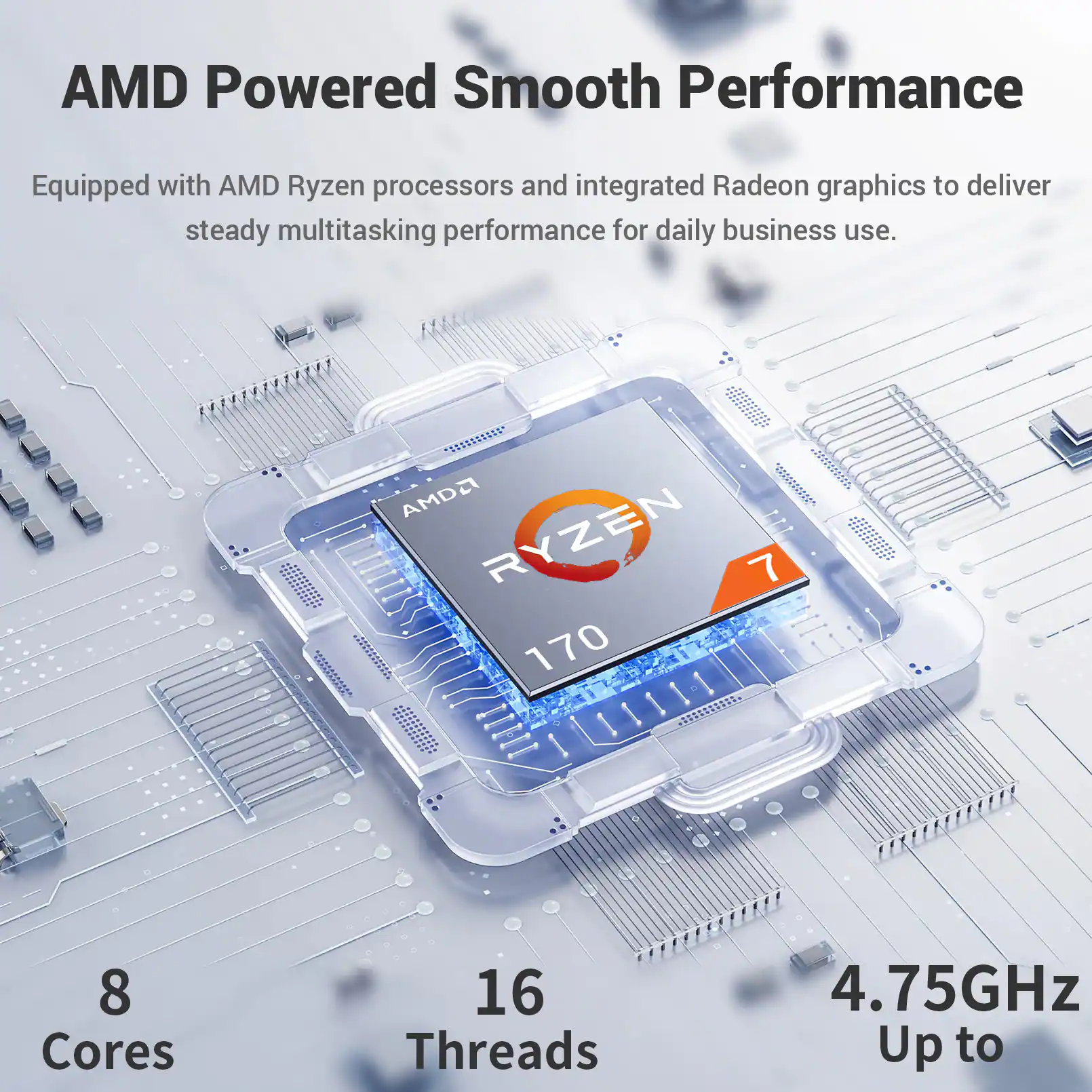 AMD Powered Smooth Performance  
Equipped with AMD Ryzen processors and integrated Radeon graphics to deliver steady multitasking performance for daily business use.  

AMD Ryzen 7 170  
8 Cores  
16 Threads  
4.75GHz Up to