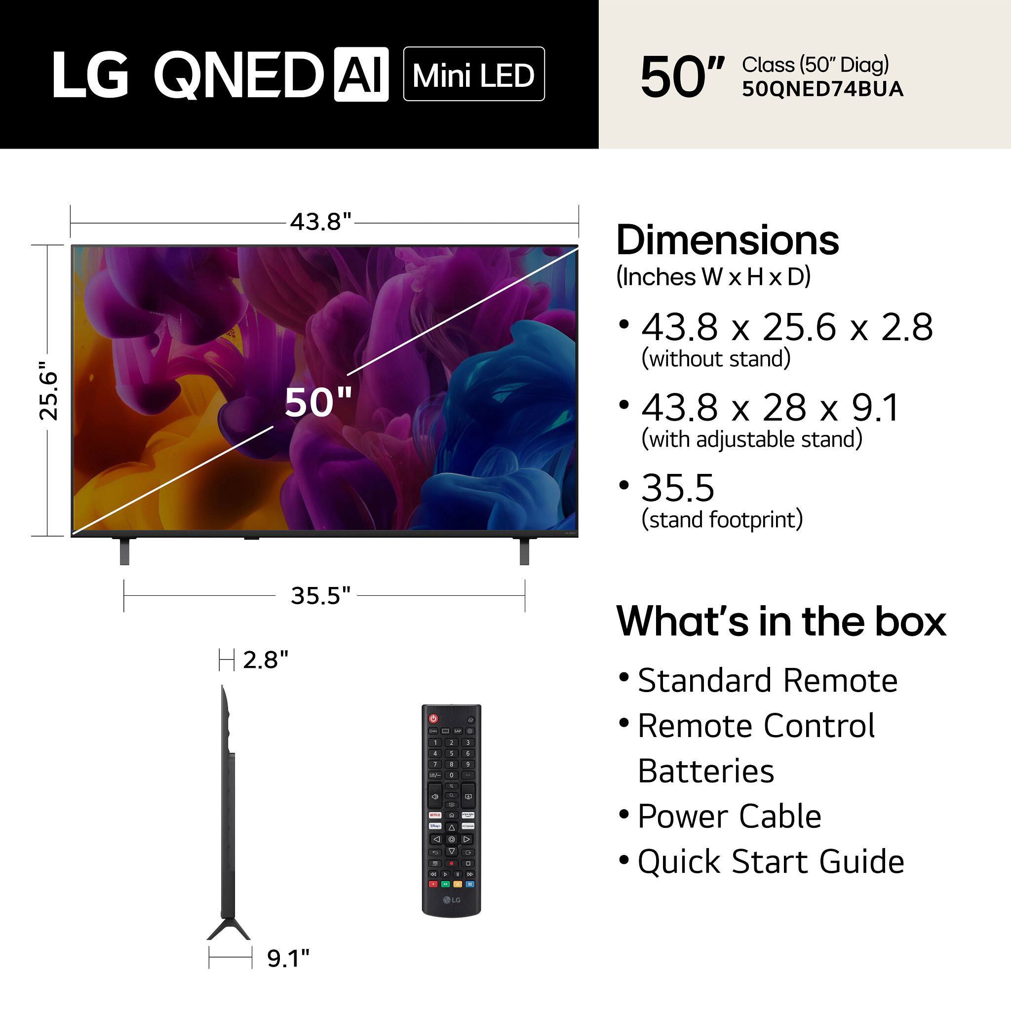 LG QNED AI Mini LED Class (50" Diag) 50" 50QNED74BUA

Dimensions (Inches W x H x D):
- 43.8 x 25.6 x 2.8 (without stand)
- 43.8 x 28 x 9.1 (with adjustable stand)
- 35.5 (stand footprint)

What's in the box:
- Standard Remote
- Remote Control
- Batteries
- Power Cable
- Quick Start Guide