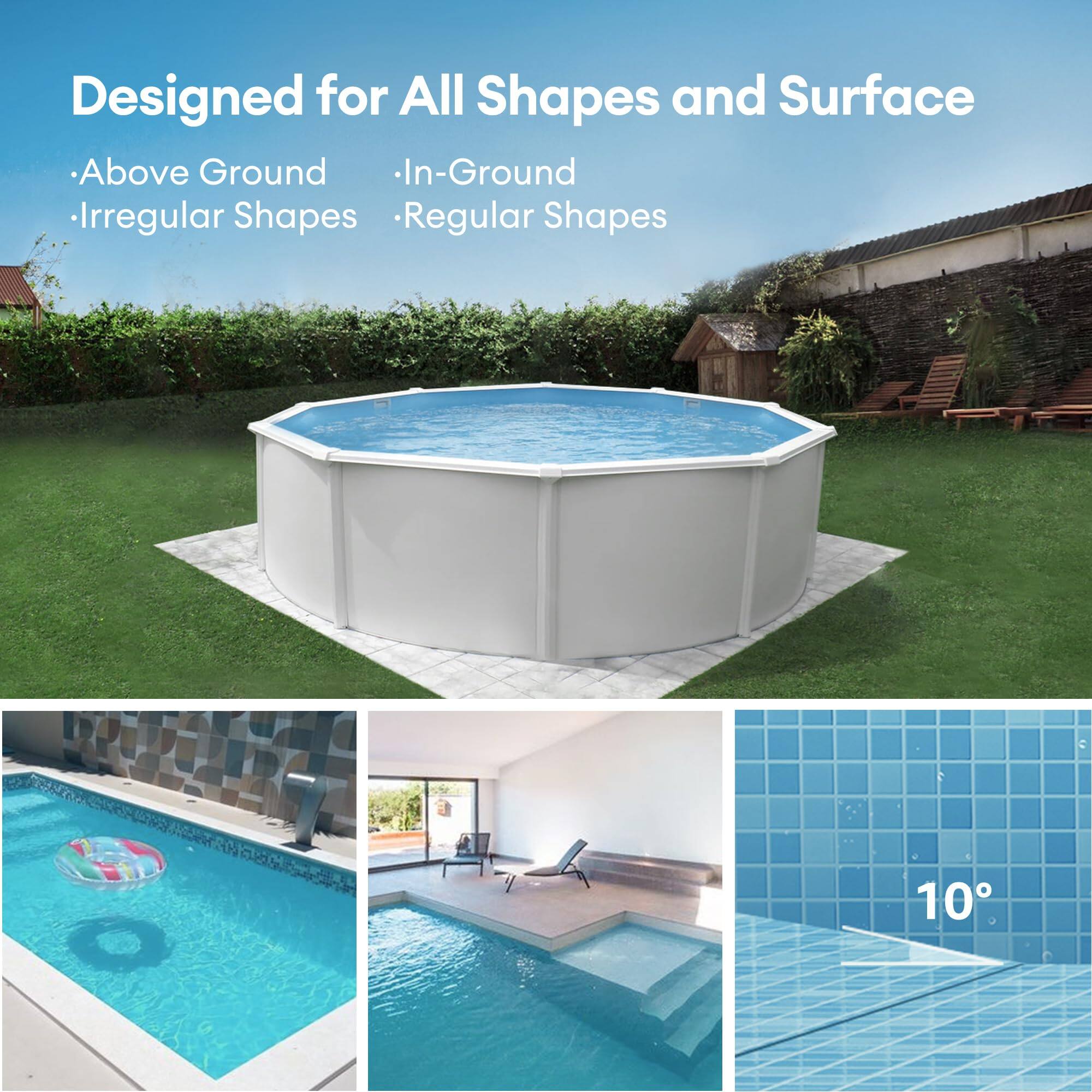 Designed for All Shapes and Surface

- Above Ground
- In-Ground
- Irregular Shapes
- Regular Shapes

10°