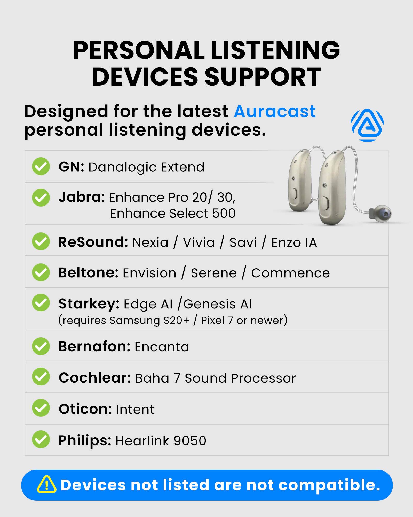 PERSONAL LISTENING DEVICES SUPPORT

Designed for the latest Auracast personal listening devices.

- GN: Danalogic Extend
- Jabra: Enhance Pro 20 / 30, Enhance Select 500
- ReSound: Nexia / Vivia / Savi / Enzo IA
- Beltone: Envision / Serene / Commence
- Starkey: Edge AI / Genesis AI (requires Samsung S20+ / Pixel 7 or newer)
- Bernafon: Encanta
- Cochlear: Baha 7 Sound Processor
- Oticon: Intent
- Philips: Hearlink 9050

Devices not listed are not compatible.