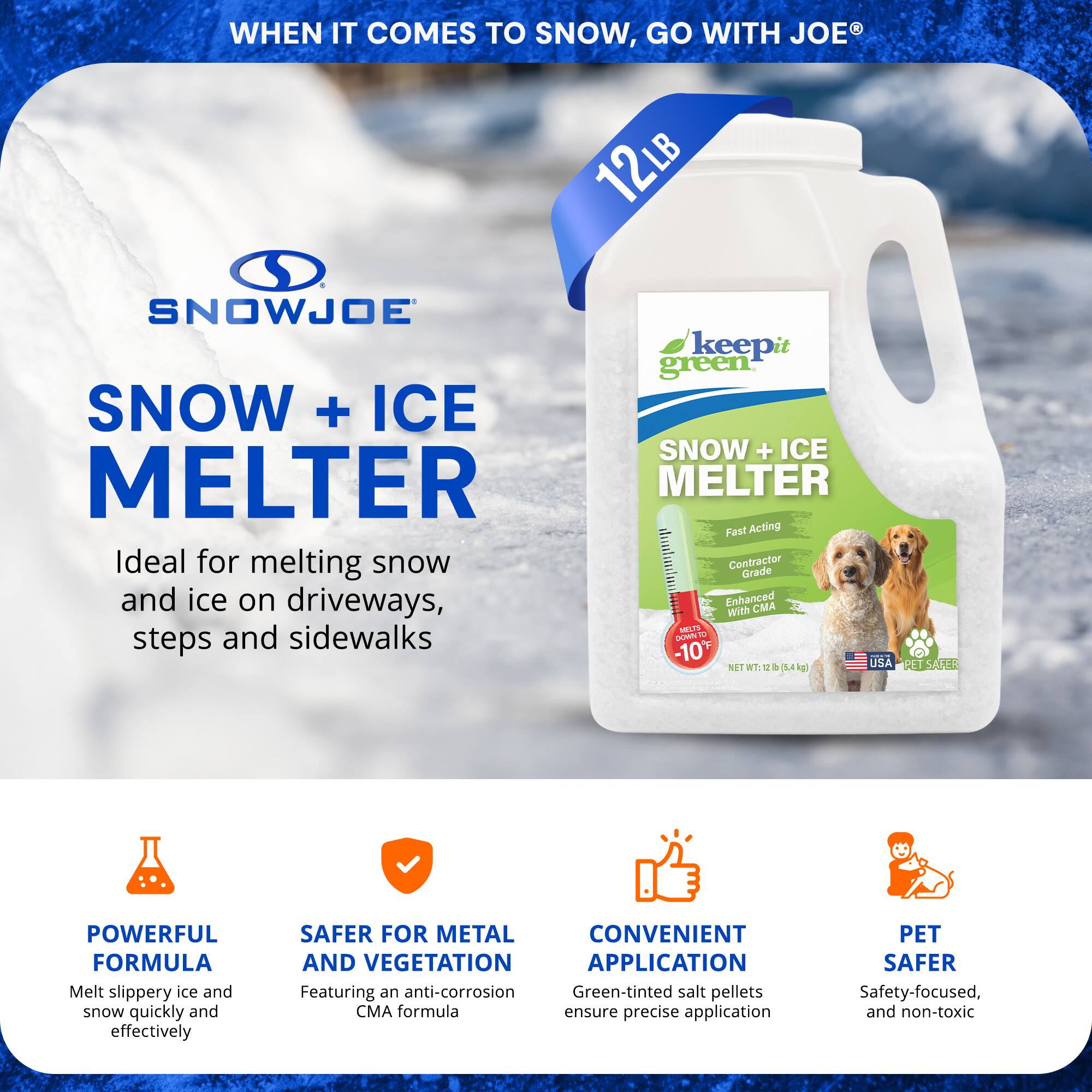 **SNOWJOE SNOW + ICE MELTER**

**WHEN IT COMES TO SNOW, GO WITH JOE®**

**Ideal for melting snow and ice on driveways, steps, and sidewalks**

- **POWERFUL FORMULA**
  - Melt slippery ice and snow quickly and effectively

- **SAFER FOR METAL AND VEGETATION**
  - Featuring an anti-corrosion CMA formula

- **CONVENIENT APPLICATION**
  - Green-tinted salt pellets ensure precise application

- **PET SAFER**
  - Safety-focused, and non-toxic

**12LB (5.4 kg)**

**keep it green SNOW + ICE MELTER**
- Fast Acting
- Contractor Grade
- Enhanced with CMA
- Works down to -10°F
- NET WT: 12 lb (5.4 kg)
- USA MADE
- REL SAFER