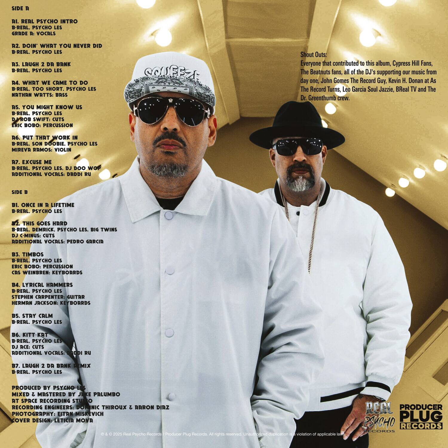 **Side A**

1. Real Psycho Intro  
   B-Real, Psycho Les  
   Grade R: Vocals

2. Doin' What You Never Did  
   B-Real, Psycho Les

3. Laugh 2 Da Bank  
   B-Real, Psycho Les

4. What We Came To Do  
   B-Real, Too Short, Psycho Les  
   Northrn Writes: Brass

5. You Might Know Us  
   B-Real, Psycho Les  
   Rob Swift: Cuts  
   Eric Bobo: Percussion  
   Couffzi: Shout Outs

6. Put That Work  
   B-Real, Son Doobie, Psycho Les  
   Mireva Ramos: Violin

7. Excuse Me  
   B-Real, Psycho Les, DJ Doob  
   Additional Vocals: Drdri Ru

**Side B**

1. Once In A Lifetime  
   B-Real, Psycho Les

2. This Goes Hard  
   B-Real, Demrick, Psycho Les, Big Twins  
   DJ C-Minus: Cuts  
   Additional Vocals: Pedro Garcia

3. Timbos  
   B-Real, Psycho Les  
   Eric Bobo: Percussion