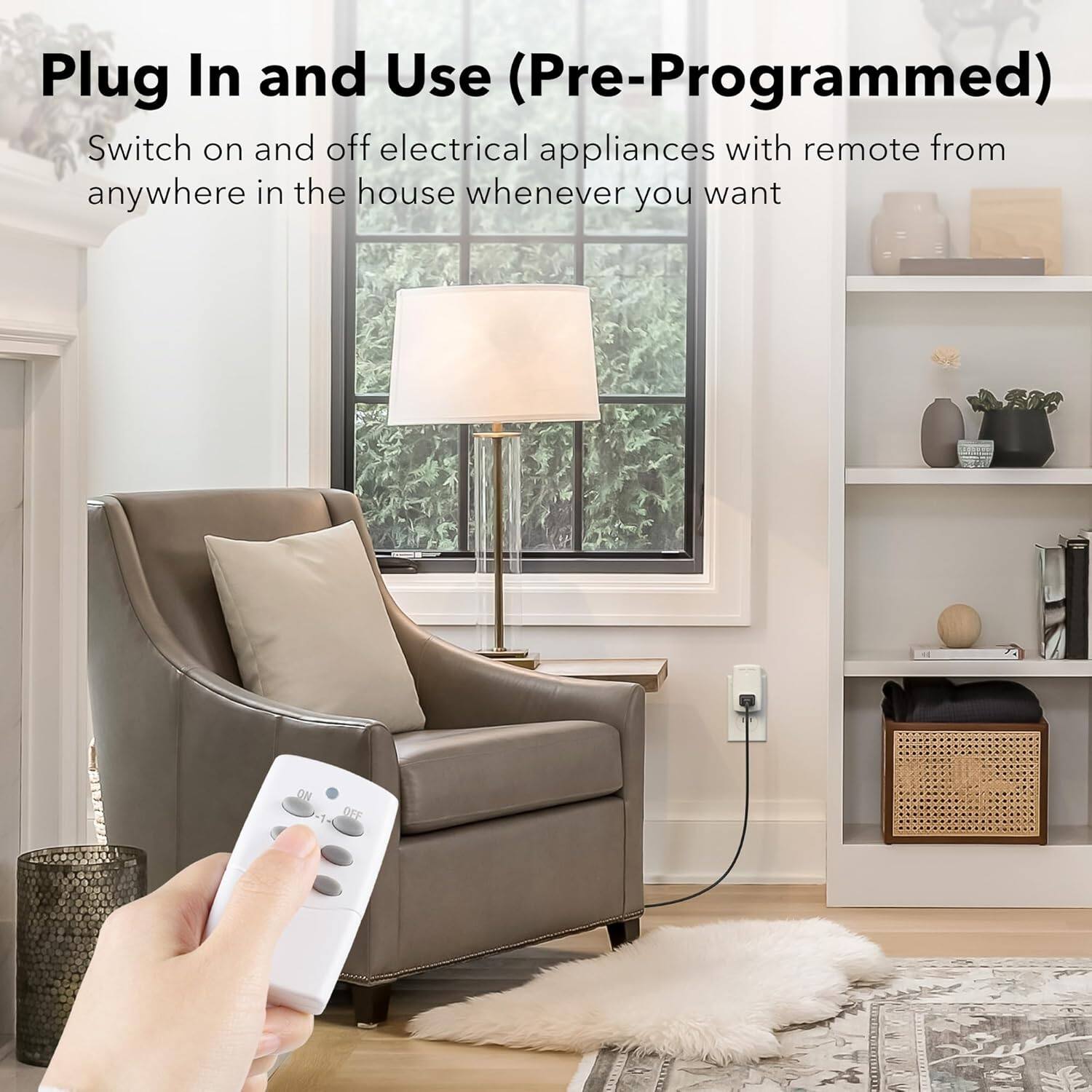 Plug In and Use (Pre-Programmed)

Switch on and off electrical appliances with remote from anywhere in the house whenever you want