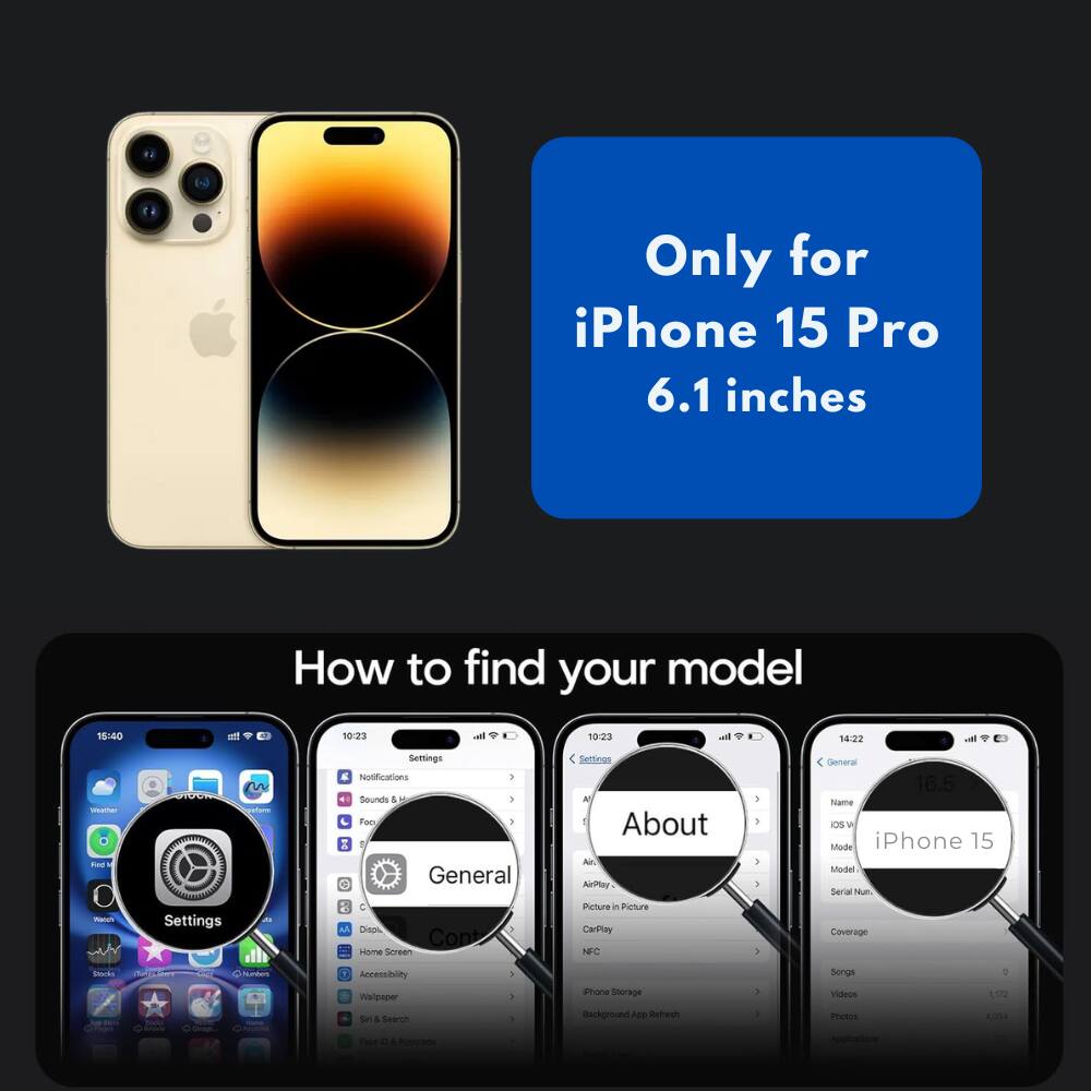 Only for iPhone 15 Pro 6.1 inches

How to find your model

1. Go to Settings
2. Tap General
3. Tap About

iPhone 15