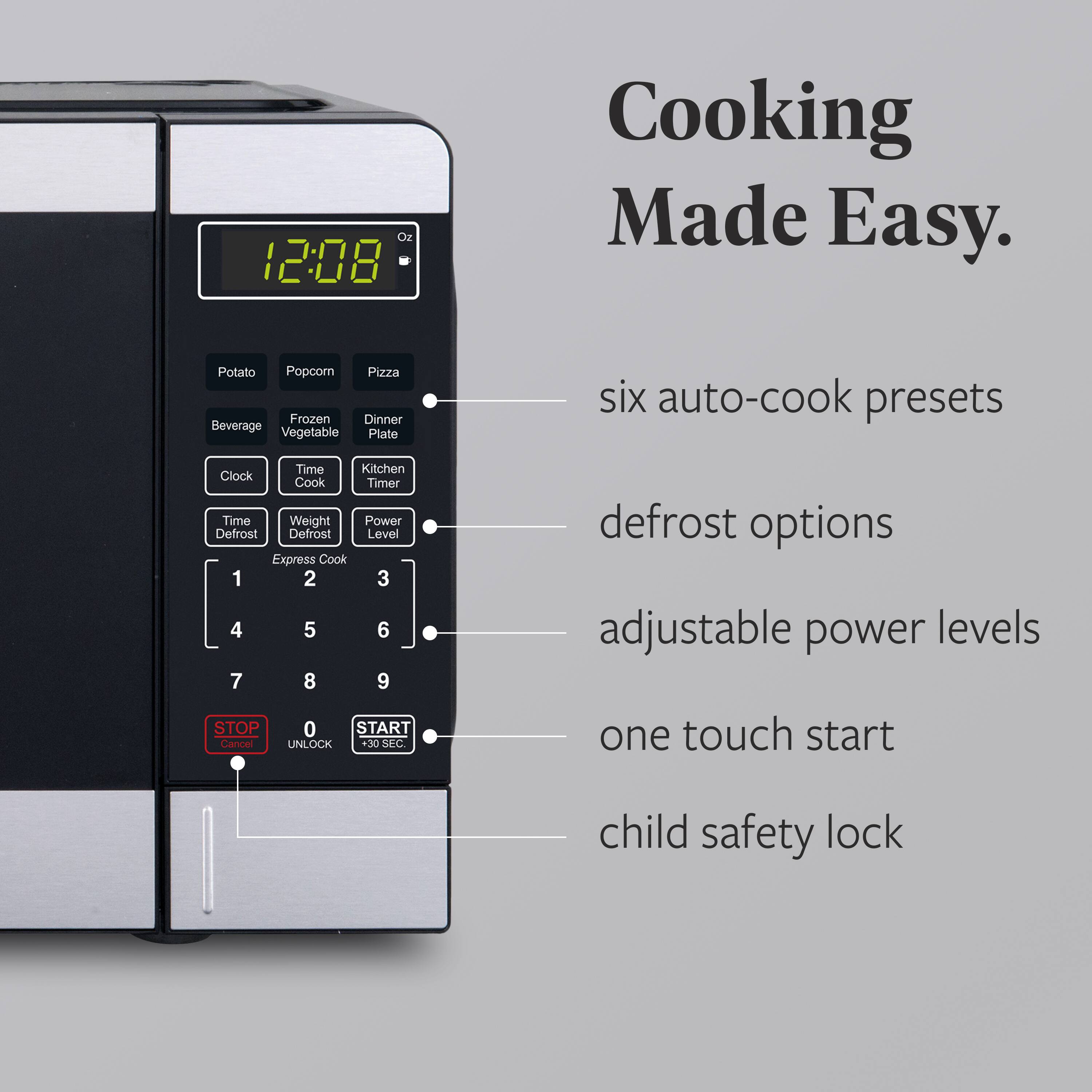 Cooking Made Easy.

- six auto-cook presets
- defrost options
- adjustable power levels
- one touch start
- child safety lock

12:08

Potato  
Popcorn  
Pizza  
Beverage  
Frozen  
Dinner  
Vegetable  
Plate  

Clock  
Time Cook  
Kitchen Timer  

Time  
Weight  
Power Defrost  
Defrost Level  
Express Cook  

1 2 3  
4 5 6  
7 8 9  

STOP  
CANCEL  
UNLOCK  
+10 SEC  

0 START