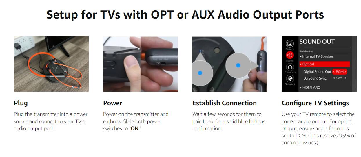 Setup for TVs with OPT or AUX Audio Output Ports

**Plug**
- Plug the transmitter into a power source and connect to your TV's audio output port.

**Power**
- Power on the transmitter and earbuds, Slide both power switches to "ON."

**Establish Connection**
- Wait a few seconds for them to pair. Look for a solid blue light as confirmation.

**Configure TV Settings**
- Use your TV remote to select the correct audio output. For optical output, ensure audio format is set to PCM. (This resolves 95% of common issues.)