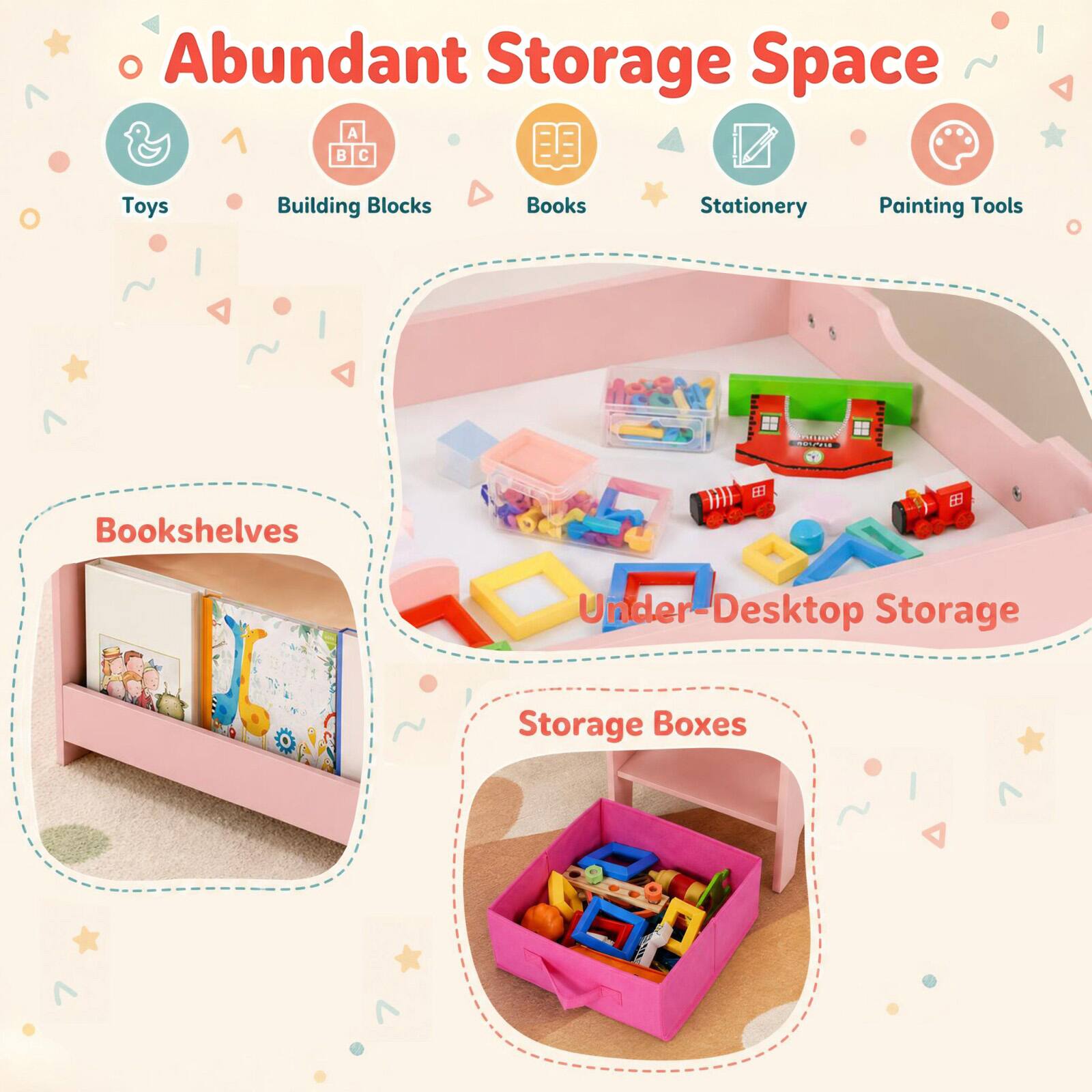 Abundant Storage Space  
Toys  
Building Blocks  
Books  
Stationery  
Painting Tools  
Bookshelves  
Under-Desktop Storage  
Storage Boxes